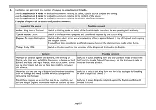 page 05
2. Candidates can gain marks in a number of ways up to a maximum of 8 marks.
Award a maximum of 4 marks for evaluative comments relating to author, type of source, purpose and timing.
Award a maximum of 2 marks for evaluative comments relating to the content of the source.
Award a maximum of 3 marks for evaluative comments relating to points of significant omission.
Examples of aspects of the source and possible comments:
Aspect of the source Possible comment
Author: King John of Scotland. Useful as the King spoke on behalf of the Scottish realm therefore, he was speaking with authority.
Type of source: Letter. Useful as the letter was a prepared and considered response by the Scottish King.
Purpose: To resign his kingdom. Useful as King John’s letter was acknowledging offences against Edward I, King of England, and resigning
the kingdom to him.
It would have been considered an official response however the statement was made under duress.
Timing: 2 July 1296. Useful as the date confirms the surrender of the Kingdom of Scotland to the English.
Content Possible comment
We made an alliance against lord Edward, with the king of
France, who then was, and still is, his enemy, to harass our lord
Edward, and hold the king of France, with all our power, in war
and by other means but now we have been made to renounce
this alliance.
Useful as it states that King John and the Guardians made a treaty with
the French to invade England if necessary, but the Scots were made to
withdraw from the alliance.
We defied our lord the king of England and withdrew ourselves
from his homage and fealty but now we must apologise for
renouncing that homage.
Useful as it tells us that King John was forced to apologise for breaking
his oath of loyalty to Edward I.
For all these reasons we accept that due to our rebellion, our
lord the king of England entered the realm of Scotland by force.
Useful as it shows King John rebelled against the English and Edward I
invaded Scotland.
 