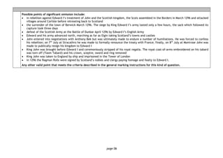 page 06
Possible points of significant omission include:
• in rebellion against Edward I’s treatment of John and the Scottish kingdom, the Scots assembled in the Borders in March 1296 and attacked
villages around Carlisle before retreating back to Scotland
• the surrender of the town of Berwick March 1296. The siege by King Edward I’s army lasted only a few hours, the sack which followed its
capture took three days
• defeat of the Scottish Army at the Battle of Dunbar April 1296 by Edward I’s English Army
• Edward and his army advanced north, marching as far as Elgin taking Scotland’s towns and castles
• John entered into negotiations with Anthony Bek but was ultimately made to endure a number of humiliations. He was forced to confess
his rebellion; on 7th
July at Stracathro he was made to formally renounce the treaty with France; finally, on 8th
July at Montrose John was
made to publically resign his kingdom to Edward I
• King John was brought before Edward I and ceremoniously stripped of his royal regalia. The royal coat-of-arms embroidered on his tabard
was torn off (Toom Tabard) and his crown, sceptre, sword and ring removed
• King John was taken to England by ship and imprisoned in the Tower of London
• in 1296 the Ragman Rolls were signed by Scotland’s nobles and clergy paying homage and fealty to Edward I.
Any other valid point that meets the criteria described in the general marking instructions for this kind of question.
 