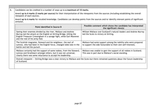 page 07
3. Candidates can be credited in a number of ways up to a maximum of 10 marks.
Award up to 6 marks (3 marks per source) for their interpretation of the viewpoints from the sources (including establishing the overall
viewpoint of each source).
Award up to 6 marks for recalled knowledge. Candidates can develop points from the sources and/or identify relevant points of significant
omission.
Point identified in Source B
Possible comment which shows the candidate has interpreted
the significant view(s)
Seeing their enemies divided by the river, Wallace and Andrew
Murray led the attack on the English at Stirling Bridge, killing the
English Treasurer Cressingham in a savage fight, while Earl Warenne
and the rest of his army fled.
William Wallace (not Scotland’s natural leader) and Andrew Murray
led the Scots to victory at Stirling.
The Scottish magnates, Steward and his neighbour, the earl of
Lennox, who had been in the English force, changed sides late in the
battle and led the pursuit.
Wallace had some support among the nobility who were prepared
to support the side favourable to their own self-interests.
Wallace certainly had the support of some nobles, from the Steward,
Lennox and Strathearn amongst others, but it was not universal,
clearly there was some reluctance to accept his leadership.
Wallace was unable to gain the support of all nobles in Scotland.
This was in part due to Wallace’s social standing.
Overall viewpoint — Stirling Bridge was a clear victory to Wallace and the Scots but there remained questions about the future leadership
of Scotland.
 