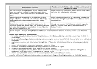 page 08
Point identified in Source C
Possible comment which shows the candidate has interpreted
the significant view(s)
The Scots victory at Stirling Bridge was decisive and the Scottish
losses were negligible except in one important respect: Andrew
Murray received a severe wound from which he died several weeks
later.
Despite Scots victory at Stirling the death of Andrew Murray before
the end of 1297 was a huge loss to Scotland.
Wallace’s defeat of Earl Warenne did not put an end to English
designs on Scotland — far from it — the humiliation of the English was
something that King Edward now addressed himself towards
avenging.
Despite the humiliating defeat of the English under the leadership
of Warenne at Stirling it was clear Edward I would look to reverse
Wallace’s victory.
Wallace’s star was in the ascendant. If his role in securing the
Scottish victory has been debated, there is no doubt that the leader
who had so dramatically been catapulted into the role of Guardian
was very much the man of the hour.
Although it is recognised that Wallace was not solely responsible
for victory at Stirling Bridge, Wallace was now recognised as
Scotland’s leader.
Overall viewpoint — Victory at Stirling Bridge secured Wallace’s leadership but there remained uncertainty over the future of Scotland.
Possible points of significant omission include:
• the Scottish nobles, the traditional leaders of the political community in Scotland, did not provide military leadership at the Battle of
Stirling Bridge
• Murray and Wallace used guerrilla tactics at Stirling, outmanoeuvring the combined forces of John de Warenne, Earl of Surrey and Hugh de
Cressingham
• despite the overwhelming odds at the Battle of Stirling Bridge, 11th
September 1297, Wallace (and Murray) defeated a superior English
army
• recovery of Scottish castles across central and southern Scotland by Wallace
• Wallace led an attack into northern England, taking plunder and blackmail from the English
• Wallace and Murray used the Lubeck Letter as part of their political diplomacy
• due to the untimely death of Murray, William Wallace assumed sole responsibility as guardian (acting in the name of King John) in
recognition of his successful military victory against the English at Stirling
• divisions among the nobility remained from the succession problems. This weakened Wallace’s position.
Any other valid point of explanation that meets the criteria described in the general marking instructions for this kind of question.
 