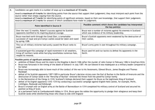 page 09
4. Candidates can gain marks in a number of ways up to a maximum of 10 marks.
Award a maximum of 4 marks for identifying points from the source that support their judgement; they must interpret each point from the
source rather than simply copying from the source.
Award a maximum of 7 marks for identifying points of significant omission, based on their own knowledge, that support their judgement.
Award a maximum of 2 marks for answers in which candidates have made no judgement.
Point identified in Source D
Possible comment which shows the candidate has interpreted
the key point(s)
Over the next 12 months, Robert’s success against his Scottish
opponents testified to his inspiring physical courage.
Bruce won a number of victories against his enemies in Scotland
which was evidence of his military leadership.
Bruce marched north through the Great Glen, a remarkable
succession of royal and pro-Comyn castles would be taken and razed
by spring 1308.
Bruce’s Scottish opponents were weakened by the destruction of
their castles.
This run of military victories had surely caused the Bruce ranks to
swell.
Bruce’s army grew in size throughout his military campaign.
A sustained guerrilla campaign of rapid movement in all weathers,
living off northern lands while harrying nonetheless numerous foes,
reaped its rewards.
Bruce used hit-and-run tactics to defeat his opponents in the
North.
Possible points of significant omission include:
• ambition of Robert Bruce and his claim to the Kingship in March 1306 (after the murder of John Comyn in February 1306 in Greyfriars Kirk)
• Bruce was fortunate in the timing of the death of Edward I in July 1307. His son Edward II was inadequate as a military leader compared to
his father
• Bruce was increasingly able to leave much of the conduct of the war to his lieutenants, Edward Bruce, James Douglas and Thomas
Randolph
• defeat of his Scottish opponents 1307-1309 in particular Bruce’s decisive victory over the Earl of Buchan in the Battle of Inverurie and the
destruction of Comyn lands in the ‘Herschip of Buchan’ removed the threat from the powerful Comyn family
• in the Declaration of the Clergy in 1310, Scotland’s bishops declared their support for Bruce as the legitimate King of Scotland
• defeat of his English opponents 1310―1314 by conducting a successful campaign against English-held castles, for example, Perth,
Linlithgow, Roxburgh and Edinburgh
• Bruce’s triumph over an English army at the Battle of Bannockburn in 1314 completed his military control of Scotland and secured his
position as King of Scots
• at a parliament held at Cambuskenneth Abbey in 1314, Bruce gave the nobles the opportunity to pledge their allegiance and keep their
Scottish lands while disinheriting those who chose to side with England
 