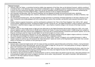 page 14
National Covenant:
• February 1638: the Tables, a committee formed by middle-class opponents of the King, drew up the National Covenant, publicly unveiling it
at Greyfriars Kirk; in the following 3 days many flocked to Edinburgh to sign it, pledging to preserve Presbyterianism in Scotland and promote
a church free from monarchical meddling; copies were carried by messengers around Scotland to be signed by thousands, symbolising the
rejection in Scotland of the Divine Right of Kings, a significant political as well as religious development
• over November and December 1638, the General Assembly met and deposed all bishops and excommunicated some, abolishing
Episcopalianism; these proceedings were, however, dismissed as invalid by Charles I because his representative, the Duke of Hamilton, had
not been present
• the Covenanting movement grew, with the Campbells of Argyll prominent in promoting committed opposition to the king’s influence in the
west; Covenanters were being equipped with arms coming into the country from overseas, and General Leslie assumed command of their
army
• Charles I failed to suppress Covenanters, and this contributed to outbreak of the ‘Wars of the Three Kingdoms’ from 1639 to 1651, spread
across Scotland, England and Ireland, including the English Civil War; during this war, the English Parliament’s treaty of alliance with Scottish
Covenanters- called the Solemn League and Covenant of 1643 — was a feature of positive change in the fortunes of the King’s enemies.
First Bishops’ War:
• Charles I could not raise enough money to fight the Scots effectively as the English Parliament had not been called since 1629, so he could
only put together a poorly trained force of 20,000 men at Berwick-on-Tweed, 12 miles from General Leslie’s 12,000-strong force camped at
Duns; meanwhile there were several minor engagements in the north east of Scotland between Covenanters and Scottish royalists, but as the
King was unwilling to send his troops into open battle he was forced to agree to a truce in June
• the King signed the Pacification of Berwick on 19th
June, agreeing to the General Assembly being the highest religious authority in Scotland;
the treaty also acknowledged the freedom of the Scottish Parliament in legislative matters
• Charles I’s inability to put down the Scots brought an end to his ‘Eleven Years’ Tyranny’ in England, as he recalled Parliament in 1640 to
request revenue to continue war with Scotland; this ‘Short Parliament’ lasted one month as the King dissolved it again rather than concede
powers to Parliament as a condition of their granting him funds.
Second Bishops’ War:
• General Leslie crossed the English border with his troops and they successfully captured Newcastle and Durham; Charles I, having dismissed
the Short Parliament before obtaining funds, was once more unable to wage war; this put him in the weak position of having to negotiate a
peace with Scotland in order to avoid defeat by the Covenanters
• Charles I was humiliated by signing the Treaty of Ripon on 26th
October 1640, the terms of which were dictated by the Scots; aside from the
Covenanters maintaining a military presence in Northumberland, the treaty cost England the price that the Scottish Parliament had to pay
for its forces, which amounted to roughly £850 per day
• this defeat by the Scots forced Charles I to recall Parliament to ask for a Finance Bill to be passed to pay the Scots, after being advised to do
so by grouping of English peers known as Magnum Concilium; the so-called ‘Long Parliament’ was called in November 1640 represented a
downturn in the King’s political fortunes in England.
Any other relevant factors.
 