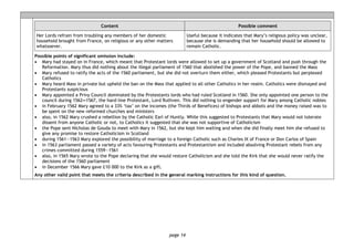page 14
Content Possible comment
Her Lords refrain from troubling any members of her domestic
household brought from France, on religious or any other matters
whatsoever.
Useful because it indicates that Mary’s religious policy was unclear,
because she is demanding that her household should be allowed to
remain Catholic.
Possible points of significant omission include:
• Mary had stayed on in France, which meant that Protestant lords were allowed to set up a government of Scotland and push through the
Reformation. Mary thus did nothing about the illegal parliament of 1560 that abolished the power of the Pope, and banned the Mass
• Mary refused to ratify the acts of the 1560 parliament, but she did not overturn them either, which pleased Protestants but perplexed
Catholics
• Mary heard Mass in private but upheld the ban on the Mass that applied to all other Catholics in her realm. Catholics were dismayed and
Protestants suspicious
• Mary appointed a Privy Council dominated by the Protestants lords who had ruled Scotland in 1560. She only appointed one person to the
council during 1562―1567, the hard-line Protestant, Lord Ruthven. This did nothing to engender support for Mary among Catholic nobles
• in February 1562 Mary agreed to a 33% ‘tax’ on the incomes (the Thirds of Benefices) of bishops and abbots and the money raised was to
be spent on the new reformed churches and ministers
• also, in 1562 Mary crushed a rebellion by the Catholic Earl of Huntly. While this suggested to Protestants that Mary would not tolerate
dissent from anyone Catholic or not, to Catholics it suggested that she was not supportive of Catholicism
• the Pope sent Nicholas de Gouda to meet with Mary in 1562, but she kept him waiting and when she did finally meet him she refused to
give any promise to restore Catholicism in Scotland
• during 1561—1563 Mary explored the possibility of marriage to a foreign Catholic such as Charles IX of France or Don Carlos of Spain
• in 1563 parliament passed a variety of acts favouring Protestants and Protestantism and included absolving Protestant rebels from any
crimes committed during 1559—1561
• also, in 1565 Mary wrote to the Pope declaring that she would restore Catholicism and she told the Kirk that she would never ratify the
decisions of the 1560 parliament
• in December 1566 Mary gave £10 000 to the Kirk as a gift.
Any other valid point that meets the criteria described in the general marking instructions for this kind of question.
 