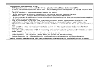 page 16
Possible points of significant omission include:
• the King’s position was set out in two books: The Trew Law of Free Monarchies (1598) and Basilikon Doron (1599)
• by contrast, the Presbyterian position had been set out in a manual of Presbyterianism written between 1576 and 1578, The Second Book
of Discipline
• 1581: plans to establish 13 presbyteries appeared to challenge royal authority
• 1582: the ‘Ruthven Raid’. An attempt to impose Protestant government on Scotland by kidnapping King James
• 1584: The ‘Black Acts’. A reassertion of Crown authority and control via the abolition of Presbyteries
• 1592: The ‘Golden Act’. Accepted the restoration of Presbyteries but maintained bishops too. James also maintained his right to say when
and where the General Assembly should meet
• James retained his view of the role of the Crown and attempted to reassert it by making bishops moderators (chairperson) of the
presbyteries and by choosing Perth or Aberdeen for the General Assembly to meet because he had more support in these areas
• 1596: minister-led riots in Edinburgh were in effect an attempt by Presbyterians to reassert their view that the Kirk should control its own
affairs
• James used 1596 to make an even more determined effort to assert his view of the respective roles of the Crown and of the Kirk in
governing the Kirk
• James called two General Assemblies in 1597. At these meetings James asserted his authority by choosing pro-Crown ministers to lead the
General Assembly
• James attended every General Assembly from 1597 until he left for England in 1603
• hardline opponents of Crown control such as Andrew Melville were excluded from the General Assembly
• the General Assemblies from 1598 were all dominated by moderate Protestants who were willing to let James take the lead.
Any other valid point of explanation that meets the criteria described in the general marking instructions for this kind of question.
 