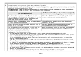 page 17
8. Candidates can gain marks in a number of ways up to a maximum of 10 marks.
Award a maximum of 4 marks for identifying points from the source that support their judgement; they must interpret each point from the
source rather than simply copying from the source.
Award a maximum of 7 marks for identifying points of significant omission, based on their own knowledge, that support their judgement.
Award a maximum of 2 marks for answers in which candidates have made no judgement.
Point identified in Source D
Possible comment which shows the candidate has interpreted
the key point(s)
The reformers had complained about the Church’s failure to
instruct the people in the fundamentals of the faith so the new Kirk
made strenuous efforts to ensure that the fundamentals were
taught to all children in Sunday afternoon classes.
In the reformed Kirk, Christian education of the people and the
ministers was considered an essential requirement.
Moreover, the Kirk’s emphasis was on positive teaching of the Bible
in Scots so everyone could understand.
This allowed ordinary people to read the Bible for themselves
rather than a few priests.
Before 1560 devotion was often encouraged by means of plays, but
the new Kirk put a stop to that.
Plays were viewed as pretence and a distraction from what was
really needed: preaching and understanding the Bible.
And the insides of churches were cleared of statues of saints and
images of Mary and other decoration that was deemed to be a
distraction from the teaching of the Bible.
Before the Reformation worship was more visual. Reformers argued
that this form of worship was a distraction from Bible teaching.
Possible points of significant omission include:
• the Crown benefited in some ways. For example, it took a share of income from lands previously owned by the Church
• however, in other ways the Crown lost out. For example, one side effect of the Reformation and then the overthrow of Mary, Queen of
Scots, was that the Crown lost its annual subsidy from France
• the new Kirk was poorer than the old Catholic Church and so had less money to spend on commissioning works of art (which it was
suspicious of anyway) and architecture
• works of art were removed from churches and the walls were whitewashed so the insides of churches became austere with the pulpit
often moved to a central position
• one reason for the new Kirk’s lack of money was the fact that many of the old Church’s lands were seized by the nobility. For example,
the Kerr family took control of all the estates belonging to Newbattle Abbey. The new Kirk never got them back
• song schools which had existed before the Reformation continued but instead of learning Latin hymns singers were now taught
unaccompanied singing of the Psalms
• kirk sessions became a major instrument for enforcing discipline in the parishes so acting as instruments of social control by regulating
behaviour and changing attitudes
• kirk sessions also regulated poor relief and developed the idea of the ‘deserving poor’ and the ‘undeserving poor’
 