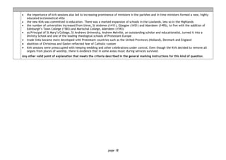 page 18
• the importance of kirk sessions also led to increasing prominence of ministers in the parishes and in time ministers formed a new, highly
educated ecclesiastical elite
• the new Kirk was committed to education. There was a marked expansion of schools in the Lowlands, less so in the Highlands
• the number of universities increased from three, St Andrews (1411), Glasgow (1451) and Aberdeen (1495), to five with the addition of
Edinburgh’s Town College (1583) and Marischal College, Aberdeen (1593)
• as Principal of St Mary’s College, St Andrews University, Andrew Melville, an outstanding scholar and educationalist, turned it into a
Divinity School and one of the leading theological schools of Protestant Europe
• trade links became more developed with Protestant countries such as the United Provinces (Holland), Denmark and England
• abolition of Christmas and Easter reflected fear of Catholic custom
• kirk sessions were preoccupied with keeping wedding and other celebrations under control. Even though the Kirk decided to remove all
organs from places of worship, there is evidence that in some areas music during services survived.
Any other valid point of explanation that meets the criteria described in the general marking instructions for this kind of question.
 