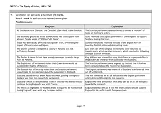 page 19
PART C — The Treaty of Union, 1689–1740
9. Candidates can gain up to a maximum of 8 marks.
Award 1 mark for each accurate relevant reason given.
Possible reasons:
Key point Explanation
At the Massacre of Glencoe, the Campbell clan killed 38 MacDonalds. The Scottish parliament resented what it termed a ‘murder’ of
Scots on the King’s orders.
The economy ground to a halt as merchants had to buy grain from
abroad. People spoke of ‘William’s Ill Years’.
Scots resented the English government’s unwillingness to support
Scotland during this time.
Trade had been badly affected by England’s wars, preventing the
import of French wine and liquor.
Scottish merchants resented the role of the English Navy in
boarding Scottish ships and obstructing trade.
The Darien Scheme to establish a colony in Panama was not
sufficiently funded.
Less than half of the original investments were returned to
investors who withdrew their interests, which resulted in ill-feeling
amongst Scottish investors.
The Darien Scheme did not have enough resources to send a large
fleet to Panama.
King William was blamed for using his influence to persuade Dutch
shipbuilders to withdraw from contracts with Scotland.
The English Act of Settlement stated that Queen Anne would be
succeeded by Sophia of Hanover.
The Scottish parliament were angered by the fact that it had not
been consulted about the Hanoverian Succession.
The Scottish Act of Security stated that the Scottish parliament
would make its own decision about the succession in Scotland.
The English parliament was resentful of Scotland’s defiance of their
Act of Settlement.
Scotland passed the Act anent Peace and War, passing the right to
declare war from the monarch to parliament.
This was viewed as an act of defiance by the English parliament
which deferred this right to the monarch.
Scotland’s Wool Act ensured that trade in textiles with France would
continue during England’s war with France.
English MPs were annoyed at what they saw as an act of disloyalty
towards the monarch.
The Wine Act legislated for Scottish trade in liquor to be maintained
during England’s wars with any European nation.
England resented this as it was felt that Scotland should support
England in its conflicts with European rivals.
 