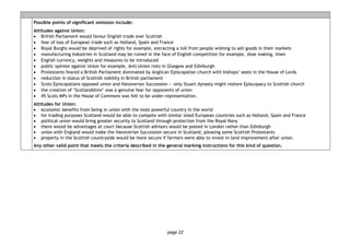 page 22
Possible points of significant omission include:
Attitudes against Union:
• British Parliament would favour English trade over Scottish
• fear of loss of European trade such as Holland, Spain and France
• Royal Burghs would be deprived of rights for example, extracting a toll from people wishing to sell goods in their markets
• manufacturing industries in Scotland may be ruined in the face of English competition for example, shoe making, linen
• English currency, weights and measures to be introduced
• public opinion against Union for example, Anti-Union riots in Glasgow and Edinburgh
• Protestants feared a British Parliament dominated by Anglican Episcopalian church with bishops’ seats in the House of Lords
• reduction in status of Scottish nobility in British parliament
• Scots Episcopalians opposed union and Hanoverian Succession — only Stuart dynasty might restore Episcopacy to Scottish church
• the creation of ‘Scotlandshire’ was a genuine fear for opponents of union
• 45 Scots MPs in the House of Commons was felt to be under-representation.
Attitudes for Union:
• economic benefits from being in union with the most powerful country in the world
• for trading purposes Scotland would be able to compete with similar sized European countries such as Holland, Spain and France
• political union would bring greater security to Scotland through protection from the Royal Navy
• there would be advantages at court because Scottish advisors would be posted in London rather than Edinburgh
• union with England would make the Hanoverian Succession secure in Scotland, pleasing some Scottish Protestants
• property in the Scottish countryside would be more secure if farmers were able to invest in land improvement after union.
Any other valid point that meets the criteria described in the general marking instructions for this kind of question.
 