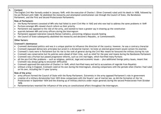 page 15
6. Context:
The English Civil War formally ended in January 1649, with the execution of Charles I. Oliver Cromwell ruled until his death in 1658, followed by
his son Richard until 1660. He abolished the monarchy and attempted constitutional rule through the Council of State, the Barebones
Parliament, and the First and Second Protectorate Parliaments.
Role of Parliament:
• the Rump Parliament consisted of MPs who had failed to avert Civil War in 1642 and who now had to address the same problems in 1649
• Puritans amongst MPs viewed church reform as their priority
• Parliament was opposed to the role of the army, and wanted to have a greater say in drawing up the constitution
• quarrels between MPs and army officers during the Interregnum
• Parliament opposed toleration towards Roman Catholics, preventing religious wounds healing
• the Council of State subsequently abolished the monarchy and declared a Republic, or Commonwealth.
Other factors:
Cromwell’s dominance:
• Cromwell dominated politics and was in a unique position to influence the direction of the country; however, he was a contrary character
• Cromwell espoused democratic principles but acted in a dictatorial manner; he knew an elected government would contain his enemies
• Cromwell’s roots were in Parliament but his rise to the rank of general during the Civil War meant he favoured the military during his rule
• Cromwell was conservative but his policies were ahead of their time, such as relief for the poor and insane during the Barebones Parliament
• Cromwell was a Puritan but passed progressive reforms, such as civil marriages, which horrified many Puritans
• all the pre-Civil War problems — such as religious, political, legal and economic issues — plus additional foreign policy issues, meant that
Cromwell was always going to encounter difficulties
• Cromwell approved the execution of Charles I in 1649, which horrified many and led to accusations of regicide from Royalists
• without a king in England, Cromwell ruled on his own during the Interregnum, drawing comparisons with the periods when Charles I had ruled
on his own, including the 11-year tyranny.
Role of the army:
• army officers formed the Council of State with the Rump Parliament. Extremists in the army opposed Parliament’s role in government
• creation of a military dictatorship from 1653 drew comparisons with the Stuarts’ use of martial law, as did the formation of the 1st
Protectorate in September 1654 and the drawing up of military districts under major generals during the second Protectorate from October
1656
• Parliamentarians resented the influence of the army on constitutional affairs throughout the Interregnum.
 