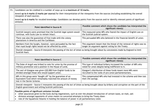 page 23
11. Candidates can be credited in a number of ways up to a maximum of 10 marks.
Award up to 6 marks (3 marks per source) for their interpretation of the viewpoints from the sources (including establishing the overall
viewpoint of each source).
Award up to 6 marks for recalled knowledge. Candidates can develop points from the sources and/or identify relevant points of significant
omission.
Point identified in Source B
Possible comment which shows the candidate has interpreted the
significant view(s)
Scottish lawyers were promised that the Scottish legal system would
continue, with Scots Law to remain intact.
This reassured some MPs who feared the impact of English Law on
the Scottish judicial system.
There was also the guarantee of free trade with the colony
plantations in America and the Caribbean.
This persuaded MPs who believed in the financial benefit of union.
Members from the burghs, however, were persuaded by the fact
that royal burgh rights would not be affected by union.
This argument meant that the threat of the removal of rights was no
longer an argument against voting for the Treaty.
Overall viewpoint - Source B interprets the passing of the Act of Union as being brought about by concessions made by England to limit
Scottish fears.
Point identified in Source C
Possible comment which shows the candidate has interpreted the
significant view(s)
The Duke of Argyll was bribed to vote for union by the promise of
military promotion and a position in the House of Lords.
This type of individual bribery increased the number of MPs who
voted for union despite being indifferent to it.
The earl of Glasgow was given £20,000 from English funds to be
divided amongst those who would support union.
Glasgow’s distribution of these funds meant more MPs were
recruited to the ranks of pro-union parliamentarians.
MPs in this group were ‘bought off’ by the guarantee of an
Equivalent fund which remarkably matched the amount of money
lost in the Darien Scheme.
This compensated MPs who had invested in the scheme and then lost
their life savings.
Overall viewpoint - Source C interprets the passing of the Act of Union as being brought about by bribery and corruption on the part of the
English government and willing Scottish politicians.
Possible points of significant omission include:
• other assurances given to the Scots during negotiations, such as over the phased introduction of certain taxes, on malt, salt
• divisions amongst opponents of union meant no concerted attempts to bring the Treaty down
• role of the Squadrone Volante in holding the balance of power in all parliamentary votes
 