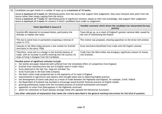 page 25
12. Candidates can gain marks in a number of ways up to a maximum of 10 marks.
Award a maximum of 4 marks for identifying points from the source that support their judgement; they must interpret each point from the
source rather than simply copying from the source.
Award a maximum of 7 marks for identifying points of significant omission, based on their own knowledge, that support their judgement.
Award a maximum of 2 marks for answers in which candidates have made no judgement.
Point identified in Source D
Possible comment which shows the candidate has interpreted the key
point(s)
Scottish MPs objected to increased duties, particularly the
attempt to impose new taxes.
Taxes did go up, as a result of England’s greater national debt caused by
the cost of maintaining the Empire.
This led to some Scots in parliament proposing a reversal of
union in 1713.
This motion was proposed, showing opposition to the Union still existed.
Colonies in the West Indies became a new market for Scottish
merchants in the early 1700s.
Scots merchants benefitted from trade with the English colonies.
Therefore, union led to a change in the Scottish balance of
trade, with an increase in profits entering into the country via
ships arriving in Glasgow from the Caribbean.
Trade from the West Indies was bringing a significant amount of money
into Scotland.
Possible points of significant omission include:
• the textile and paper industries both suffered from the immediate effect of competition from England
• Scottish linen manufacturers lost out to English wool in trade rivalry
• Scots objected to the Salt Tax, Soap Act and Malt Tax
• Scots found jobs in the East India Company
• the black cattle trade prospered due to the popularity of its meat in England
• improvements in agriculture and industry were brought about due to observing English practice
• the development of towns took place as a result of trade between the Highlands and England, for example, Crieff, Falkirk
• the Royal Bank of Scotland was founded to encourage sound Scottish financial practice on English models
• growing professional classes with the increased amounts of Scottish businessmen and lawyers
• opposition to union from Episcopalians in the Highlands continued
• desire for restoration of Stuart dynasty amongst those who opposed the Hanoverian Succession.
Any other valid point of explanation that meets the criteria described in the general marking instructions for this kind of question.
 