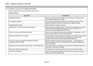 page 26
PART D — Migration and empire, 1830–1939
13. Candidates can gain up to a maximum of 8 marks.
Award 1 mark for each accurate relevant reason given.
Possible reasons:
Key point Explanation
Highland Clearances. Many tenants were forced off their land to make way for sheep, which
were more profitable than crofting.
The Highland problem. Over-crowding, sub-division of land into crofts led to each successive
generation leading to insufficient land/food to support families.
Highland potato famine. People migrated to escape starvation.
‘Balmoralism’ and the tourist income potential. Royal approval encouraged tourists to travel to the Highlands to take part
in deer hunting and grouse shooting which offered more profit for
landowners, forcing Highlanders off the land.
Failure of the kelp and herring industries. Failure in these areas created economic problems for Highlanders, which
forced many to migrate in search of employment.
Agricultural Revolution in Scotland. The introduction of machinery meant there was a reduction in the number
of farm workers required, leading to unemployment, which forced
migration to towns and cities for opportunities elsewhere.
In the 19th
century a network of emigration agencies
developed across Scotland.
Agencies worked in Scotland to attract emigrants — New Zealand and
Australian authorities’ work was widespread, offering free passages and
other inducements.
Many Scots were attracted by the promise of free/cheap land. Many were attracted to emigrate by the promise of becoming landowners
or the offer of free land in Canada.
Many Scots moved to urban areas. The attractions of city life caused many to move to towns and cities.
Letters from relatives. Scots who had already emigrated wrote letters to encourage relatives to
follow due to better opportunities.
 