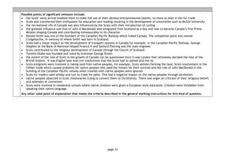 page 31
Possible points of significant omission include:
• the Scots’ early arrival enabled them to make full use of their obvious entrepreneurial talents, no more so than in the fur trade
• Scots also transferred their enthusiasm for education and reading resulting in the development of universities such as McGill University
• the recreational life of Canada was also influenced by the Scots with their introduction of curling
• the greatest influence was that of John A Macdonald who emigrated from Scotland as a boy and rose to become Canada’s first Prime
Minster shaping Canada and contributing immeasurably to its character
• Donald Smith was one of the founders of the Canadian Pacific Railway which linked Canada. The completion point was named
Craigellachie, in memory of where Smith was born in Scotland
• Scots had a major impact on the development of transport systems in Canada for example, in the Canadian Pacific Railway, George
Stephen at the Bank of Montreal helped finance it and Sanford Fleming was the main engineer
• Scots contributed to the religious development of Canada through the Church of Scotland
• Toronto Globe was founded and ruled by Scotsman George Brown
• the extent of the role of Scots in the growth of Canada can be questioned since it was London that ultimately decided the fate of the
British Empire. It was English laws and civil institutions that the Scots had to uphold and live by
• Scots emigrants were involved in taking land from native peoples, for example, Scots settlers farming the land, Scots involvement in the
timber trade which caused problems for native peoples who used the forests for their survival and the role of John MacDonald in the
building of the Canadian Pacific railway when treaties with native peoples were ignored
• Scots fur traders used whisky and rum to trade for pelts. This had a negative impact on the native peoples through alcoholism
• native peoples objected to Scots missionaries trying to convert them to Christianity. There was anger at criticism of their religious beliefs
and attempts at conversion
• Scots were involved in residential schools where native children were given a European style education. Children were forbidden from
speaking their native language.
Any other valid point of explanation that meets the criteria described in the general marking instructions for this kind of question.
 