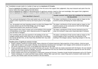 page 32
16. Candidates can gain marks in a number of ways up to a maximum of 10 marks.
Award a maximum of 4 marks for identifying points from the source that support their judgement; they must interpret each point from the
source rather than simply copying from the source.
Award a maximum of 7 marks for identifying points of significant omission, based on their own knowledge, that support their judgement.
Award a maximum of 2 marks for answers in which candidates have made no judgement.
Point identified in Source D
Possible comment which shows the candidate has interpreted
the key point(s)
The continued development of the canal system was one of the major
projects which required the tenacity and muscle power of the Glasgow
Irish.
The labour contribution of Irish navvies made an impact on the
Scottish economy developing the inland waterways.
Yet, the greatest and most hazardous project on which the Glasgow Irish
navvies worked was the Forth Rail Bridge, one of the biggest
construction projects ever carried out in Britain.
The labour contribution of Irish navvies made an impact on the
Scottish economy as the construction of the Forth Rail Bridge
improved rail transport.
Some projects were closer to home such as the building of the quayside
of Broomielaw on the Clyde, which improved access for shipping right
into the heart of Glasgow.
The labour contribution of Irish navvies improved access for
ships into Scotland’s major ports improving trade in Scotland.
The tunnelling skills were also essential in the building of the new
Glasgow subway system where there was an oozing flow of mud above
the navvies 60 feet thick, as like moles they shovelled their way under
the river Clyde.
The labour contribution of Irish navvies made an impact on the
Scottish people as their contribution was essential in the
building of the Glasgow subway, improving transport in the city.
Possible points of significant omission include:
• Empire created a market for Scottish goods. Heavy industries of Scotland exported a high proportion of their products. American grain
might well be taken in sacks made in Dundee, by locomotives manufactured in Springburn near Glasgow (which produced one-quarter of
the world’s locomotives in 1914), to be loaded onto ships built on the Clyde
• Empire provided raw materials for Scottish factories such as jute. The jute trade was closely associated with the Empire: the raw material
came from the Indian province of Bengal. The textile manufactured from the raw material was subsequently exported all over the world.
Dundee textile firms became internationally known
• Empire enabled some firms and individuals to make great commercial fortunes. Examples include Scottish businessmen such as Sir Charles
Tenant (chemicals), Sir James and Peter Coats (cotton), William Weir (coal and iron), James Finlay and Co involved in both textile mills
and tea, and Thomas Lipton was also involved in the tea industry
 