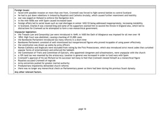 page 16
Foreign issues:
• faced with possible invasion on more than one front, Cromwell was forced to fight several battles to control Scotland
• he had to put down rebellions in Ireland by Royalists and Catholics brutally, which caused further resentment and hostility
• war was waged on Holland to enforce the Navigation Acts
• in the mid-1650s war with Spain caused increased taxes
• foreign affairs led to social issues such as coal shortages in winter 1652-53 being addressed inappropriately, increasing instability
• in Scotland, Charles II was crowned king and some of his supporters wanted him to ascend the throne in England also, which led to
distractions for Cromwell as he attempted to form a non-monarchical government.
Unpopular legislation:
• the Treason Law and Censorship Law were introduced in 1649; in 1650 the Oath of Allegiance was imposed for all men over 18
• 1854: High Court was abolished, causing a backlog of 23,000 cases
• the Barebones Parliament introduced too many reforms in a short time
• Barebones Parliament consisted of well-intentioned but inexperienced figures who proved incapable of using power effectively
• the constitution was drawn up solely by army officers
• Roman Catholics and Anglicans were excluded from voting by the First Protectorate, which also introduced strict moral codes that curtailed
popular forms of entertainment and enforced the Sabbath
• the Commission of Triers and Committee of Ejectors, who appointed clergymen and schoolmasters, were unpopular with the church
• a 10% land tax was resented by the aristocracy; taxation in general was increased in order to fund wars with Spain
• Cromwell’s approval of his son Richard as his successor led many to feel that Cromwell viewed himself as a monarchical figure
• Royalists accused Cromwell of regicide
• Army extremists pushed for greater martial authority
• Presbyterians impatiently demanded church reforms
• there was no longer any monarchical check on Parliamentary power as there had been during the previous Stuart dynasty.
Any other relevant factors.
 