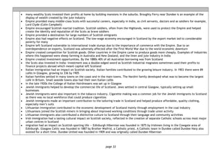 page 33
• many wealthy Scots invested their profits at home by building mansions in the suburbs. Broughty Ferry near Dundee is an example of the
display of wealth created by the jute industry
• Empire provided many middle-class Scots with successful careers, especially in India, as civil servants, doctors and as soldiers for example,
Lord Clyde (Colin Campbell)
• Empire encouraged Scottish martial tradition. Scottish soldiers, often from the Highlands, were used to protect the Empire and helped
create the identity and reputation of the Scots as brave soldiers
• Empire provided a destination for large numbers of Scottish emigrants
• Empire also had negative effects on Scotland. The low-wage economy encouraged in Scotland by the export market led to considerable
poverty for many
• Empire left Scotland vulnerable to international trade slumps due to the importance of commerce with the Empire. Due to an
overdependence on exports, Scotland was adversely affected after the First World War due to the world economic downturn
• Empire created competition for Scottish goods. Other countries in the Empire came to produce goods more cheaply. Examples of industries
where this happened were sheep farming in Australia and New Zealand, and the linen and jute industry in India
• Empire created investment opportunities. By the 1880s 40% of all Australian borrowing was from Scotland
• the Scots also invested in India: investment was a double-edged sword as Scottish industrial magnates sometimes used their profits to
finance projects abroad which meant capital left Scotland
• Italian immigration had an impact on Scottish society. Italian families contributed to the growing leisure industry. In 1903 there were 89
cafés in Glasgow, growing to 336 by 1905
• Italian families settled in many towns on the coast and in the main towns. The Nardini family developed what was to become the largest
café in Britain. Small seaside towns also had their own Italian cafés
• in the late 1920s the College of Italian Hairdressers was set up in Glasgow
• Jewish immigrants helped to develop the commercial life of Scotland. Jews settled in central Glasgow, typically setting up small
businesses
• Jewish immigrants were also important in the tobacco industry. Cigarette making was a common job for the Jewish immigrants to Scotland
as there was no local workforce that could produce cigarettes
• Jewish immigrants made an important contribution to the tailoring trade in Scotland and helped produce affordable, quality clothing,
especially men’s suits
• Lithuanian immigration contributed to the economic development of Scotland mainly through employment in the coal industry
• Lithuanians joined the Scottish miners in bringing about improved working conditions through trade union activity
• Lithuanian immigrants also contributed a distinctive culture to Scotland through their language and community activities
• Irish immigration had a lasting cultural impact on Scottish society, reflected in the creation of separate Catholic schools across most major
urban centres in Scotland
• migration had an impact on Scottish sporting life — Edinburgh Hibernian was founded in 1875 by Irishmen living in the Cowgate area of
Edinburgh. Glasgow Celtic was founded in 1887 by Brother Walfrid, a Catholic priest. A Catholic team in Dundee called Dundee Harp also
existed for a short time. Dundee United was founded in 1909 and was originally called Dundee Hibernian
 