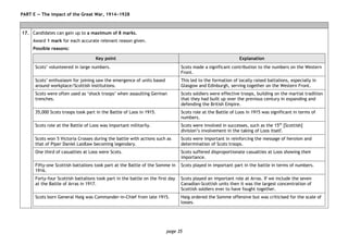 page 35
PART E — The impact of the Great War, 1914−1928
17. Candidates can gain up to a maximum of 8 marks.
Award 1 mark for each accurate relevant reason given.
Possible reasons:
Key point Explanation
Scots’ volunteered in large numbers. Scots made a significant contribution to the numbers on the Western
Front.
Scots’ enthusiasm for joining saw the emergence of units based
around workplace/Scottish institutions.
This led to the formation of locally raised battalions, especially in
Glasgow and Edinburgh, serving together on the Western Front.
Scots were often used as ‘shock troops’ when assaulting German
trenches.
Scots soldiers were effective troops, building on the martial tradition
that they had built up over the previous century in expanding and
defending the British Empire.
35,000 Scots troops took part in the Battle of Loos in 1915. Scots role at the Battle of Loos in 1915 was significant in terms of
numbers.
Scots role at the Battle of Loos was important militarily. Scots were involved in successes, such as the 15th
[Scottish]
division’s involvement in the taking of Loos itself.
Scots won 5 Victoria Crosses during the battle with actions such as
that of Piper Daniel Laidlaw becoming legendary.
Scots were important in reinforcing the message of heroism and
determination of Scots troops.
One third of casualties at Loos were Scots. Scots suffered disproportionate casualties at Loos showing their
importance.
Fifty-one Scottish battalions took part at the Battle of the Somme in
1916.
Scots played in important part in the battle in terms of numbers.
Forty-four Scottish battalions took part in the battle on the first day
at the Battle of Arras in 1917.
Scots played an important role at Arras. If we include the seven
Canadian-Scottish units then it was the largest concentration of
Scottish soldiers ever to have fought together.
Scots born General Haig was Commander-in-Chief from late 1915. Haig ordered the Somme offensive but was criticised for the scale of
losses.
 