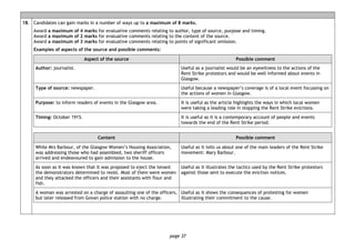 page 37
18. Candidates can gain marks in a number of ways up to a maximum of 8 marks.
Award a maximum of 4 marks for evaluative comments relating to author, type of source, purpose and timing.
Award a maximum of 2 marks for evaluative comments relating to the content of the source.
Award a maximum of 3 marks for evaluative comments relating to points of significant omission.
Examples of aspects of the source and possible comments:
Aspect of the source Possible comment
Author: journalist. Useful as a journalist would be an eyewitness to the actions of the
Rent Strike protestors and would be well informed about events in
Glasgow.
Type of source: newspaper. Useful because a newspaper’s coverage is of a local event focussing on
the actions of women in Glasgow.
Purpose: to inform readers of events in the Glasgow area. It is useful as the article highlights the ways in which local women
were taking a leading role in stopping the Rent Strike evictions.
Timing: October 1915. It is useful as it is a contemporary account of people and events
towards the end of the Rent Strike period.
Content Possible comment
While Mrs Barbour, of the Glasgow Women’s Housing Association,
was addressing those who had assembled, two sheriff officers
arrived and endeavoured to gain admission to the house.
Useful as it tells us about one of the main leaders of the Rent Strike
movement: Mary Barbour.
As soon as it was known that it was proposed to eject the tenant
the demonstrators determined to resist. Most of them were women
and they attacked the officers and their assistants with flour and
fish.
Useful as it illustrates the tactics used by the Rent Strike protestors
against those sent to execute the eviction notices.
A woman was arrested on a charge of assaulting one of the officers,
but later released from Govan police station with no charge.
Useful as it shows the consequences of protesting for women
illustrating their commitment to the cause.
 