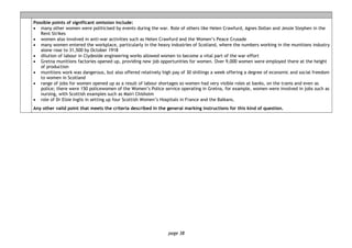 page 38
Possible points of significant omission include:
• many other women were politicised by events during the war. Role of others like Helen Crawfurd, Agnes Dollan and Jessie Stephen in the
Rent Strikes
• women also involved in anti-war activities such as Helen Crawfurd and the Women’s Peace Crusade
• many women entered the workplace, particularly in the heavy industries of Scotland, where the numbers working in the munitions industry
alone rose to 31,500 by October 1918
• dilution of labour in Clydeside engineering works allowed women to become a vital part of the war effort
• Gretna munitions factories opened up, providing new job opportunities for women. Over 9,000 women were employed there at the height
of production
• munitions work was dangerous, but also offered relatively high pay of 30 shillings a week offering a degree of economic and social freedom
to women in Scotland
• range of jobs for women opened up as a result of labour shortages so women had very visible roles at banks, on the trams and even as
police; there were 150 policewomen of the Women’s Police service operating in Gretna, for example, women were involved in jobs such as
nursing, with Scottish examples such as Mairi Chisholm
• role of Dr Elsie Inglis in setting up four Scottish Women’s Hospitals in France and the Balkans.
Any other valid point that meets the criteria described in the general marking instructions for this kind of question.
 