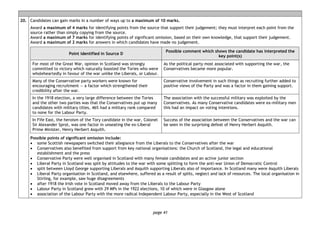 page 41
20. Candidates can gain marks in a number of ways up to a maximum of 10 marks.
Award a maximum of 4 marks for identifying points from the source that support their judgement; they must interpret each point from the
source rather than simply copying from the source.
Award a maximum of 7 marks for identifying points of significant omission, based on their own knowledge, that support their judgement.
Award a maximum of 2 marks for answers in which candidates have made no judgement.
Point identified in Source D
Possible comment which shows the candidate has interpreted the
key point(s)
For most of the Great War, opinion in Scotland was strongly
committed to victory which naturally boosted the Tories who were
wholeheartedly in favour of the war unlike the Liberals, or Labour.
As the political party most associated with supporting the war, the
Conservatives became more popular.
Many of the Conservative party workers were known for
encouraging recruitment — a factor which strengthened their
credibility after the war.
Conservative involvement in such things as recruiting further added to
positive views of the Party and was a factor in them gaining support.
In the 1918 election, a very large difference between the Tories
and the other two parties was that the Conservatives put up many
candidates with military titles, 46% had a military rank compared
to none for the Labour Party.
The association with the successful military was exploited by the
Conservatives. As many Conservative candidates were ex-military men
this had an impact on voting intentions.
In Fife East, the heroism of the Tory candidate in the war, Colonel
Sir Alexander Sprot, was one factor in unseating the ex-Liberal
Prime Minister, Henry Herbert Asquith.
Success of the association between the Conservatives and the war can
be seen in the surprising defeat of Henry Herbert Asquith.
Possible points of significant omission include:
• some Scottish newspapers switched their allegiance from the Liberals to the Conservatives after the war
• Conservatives also benefited from support from key national organisations: the Church of Scotland, the legal and educational
establishment and the press
• Conservative Party were well organised in Scotland with many female candidates and an active junior section
• Liberal Party in Scotland was split by attitudes to the war with some splitting to form the anti-war Union of Democratic Control
• split between Lloyd George supporting Liberals and Asquith supporting Liberals also of importance. In Scotland many were Asquith Liberals
• Liberal Party organisation in Scotland, and elsewhere, suffered as a result of splits, neglect and lack of resources. The local organisation in
Stirling, for example, saw huge disagreements
• after 1918 the Irish vote in Scotland moved away from the Liberals to the Labour Party
• Labour Party in Scotland grew with 29 MPs in the 1922 elections, 10 of which were in Glasgow alone
• association of the Labour Party with the more radical Independent Labour Party, especially in the West of Scotland
 