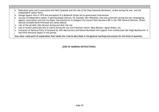 page 42
• Radicalism grew and is associated with Red Clydeside and the role of the Shop Stewards Movement, strikes during the war, and the
Independent Labour Party
• George Square riots in 1919 and perception of a Bolshevik threat led to government intervention
• success of Independent Labour in getting people elected, for example John Wheatley, who was prominent during the war campaigning
against conscription and rent increases, was elected on to Glasgow City Council then became a MP in the 1922 General Election. Others
elected included David Kirkwood and James Maxton
• role of the socialist John McLean during and after the war
• role of women politically due to events during the war and franchise reform: Mary Barbour, Agnes Dollan, etc
• formation of National Party of Scotland by John MacCormick and Roland Muirhead with support from intellectuals like Hugh MacDiarmid. It
had little electoral impact in this period.
Any other valid point of explanation that meets the criteria described in the general marking instructions for this kind of question.
[END OF MARKING INSTRUCTIONS]
 