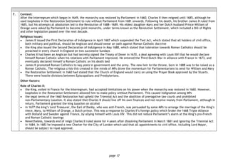 page 17
7. Context:
After the Interregnum which began in 1649, the monarchy was restored by Parliament in 1660. Charles II then reigned until 1685, although he
used loopholes in the Restoration Settlement to rule without Parliament from 1681 onwards. Following his death, his brother James II ruled from
1685, but his attempts at absolutism led to the Revolution of 1688―1689. His eldest daughter Mary and her Dutch husband Prince William of
Orange were asked by Parliament to become joint monarchs, under terms known as the Revolution Settlement, which included a Bill of Rights
and other legislation passed over the next decade.
Religious issues:
• James II issued the First Declaration of Indulgence in April 1687 which suspended the Test Act, which stated that all holders of civil office,
both military and political, should be Anglican and should swear an oath against Roman Catholic doctrine
• the King also issued the Second Declaration of Indulgence in May 1688, which stated that toleration towards Roman Catholics should be
preached in every church in England on two successive Sundays
• Charles II had been an Anglican but had secretly signed the Treaty of Dover in 1670, a deal agreeing with Louis XIV that he would declare
himself Roman Catholic when his relations with Parliament improved. He entered the Third Dutch War in alliance with France in 1673, and
eventually declared himself a Roman Catholic on his death bed
• James II promoted Roman Catholics to key posts in government and the army. The new heir to the throne, born in 1688 was to be raised as a
Roman Catholic. The religious crisis this created in the minds of MPs drove the momentum for Parliamentarians to send for William and Mary
• the Restoration Settlement in 1660 had stated that the Church of England would carry on using the Prayer Book approved by the Stuarts.
There were hostile divisions between Episcopalians and Presbyterians.
Other factors:
Role of Charles II:
• the King, exiled in France for the Interregnum, had accepted limitations on his power when the monarchy was restored in 1660. However,
loopholes in the Restoration Settlement allowed him to make policy without Parliament. This caused indignation among MPs
• the legal terms of the 1660 Restoration had upheld the Triennial Act and the abolition of prerogative law courts and prohibited
non-Parliamentary taxation. It also stated that Charles II should live off his own finances and not receive money from Parliament, although in
return, Parliament granted the king taxation on alcohol
• in 1677 the king’s Lord Treasurer, the Earl of Danby, who was anti-French, was persuaded by some MPs to arrange the marriage of the King’s
niece, Mary, to William of Orange, a Dutch prince. This was a response to Charles II’s foreign policy which broke the 1668 Triple Alliance
with Holland and Sweden against France, by allying himself with Louis XIV. This did not reduce Parliament’s alarm at the King’s pro-French
and Roman Catholic leanings
• Nevertheless, towards end of reign Charles II ruled alone for 4 years after dissolving Parliament in March 1681 and ignoring the Triennial Act
in 1684. In 1683 he imposed a new Charter for the City of London which said that all appointments to civil office, including Lord Mayor,
should be subject to royal approval.
 