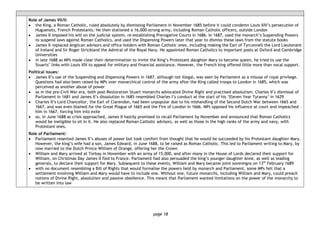page 18
Role of James VII/II:
• the King, a Roman Catholic, ruled absolutely by dismissing Parliament in November 1685 before it could condemn Louis XIV’s persecution of
Huguenots, French Protestants. He then stationed a 16,000-strong army, including Roman Catholic officers, outside London
• James II imposed his will on the judicial system, re-establishing Prerogative Courts in 1686. In 1687, used the monarch’s Suspending Powers
to suspend laws against Roman Catholics, and used the Dispensing Powers later that year to dismiss these laws from the statute books
• James II replaced Anglican advisors and office holders with Roman Catholic ones, including making the Earl of Tyrconnell the Lord Lieutenant
of Ireland and Sir Roger Strickland the Admiral of the Royal Navy. He appointed Roman Catholics to important posts at Oxford and Cambridge
Universities
• in late 1688 as MPs made clear their determination to invite the King’s Protestant daughter Mary to become queen, he tried to use the
Stuarts’ links with Louis XIV to appeal for military and financial assistance. However, the French king offered little more than vocal support.
Political issues:
• James II’s use of the Suspending and Dispensing Powers in 1687, although not illegal, was seen by Parliament as a misuse of royal privilege.
Questions had also been raised by MPs over monarchical control of the army after the King called troops to London in 1685, which was
perceived as another abuse of power
• as in the pre-Civil War era, both post-Restoration Stuart monarchs advocated Divine Right and practised absolutism. Charles II’s dismissal of
Parliament in 1681 and James II’s dissolution in 1685 resembled Charles I’s conduct at the start of his ‘Eleven Year Tyranny’ in 1629
• Charles II’s Lord Chancellor, the Earl of Clarendon, had been unpopular due to his mishandling of the Second Dutch War between 1665 and
1667, and was even blamed for the Great Plague of 1665 and the Fire of London in 1666. MPs opposed his influence at court and impeached
him in 1667, forcing him into exile
• so, in June 1688 as crisis approached, James II hastily promised to recall Parliament by November and announced that Roman Catholics
would be ineligible to sit in it. He also replaced Roman Catholic advisors, as well as those in the high ranks of the army and navy, with
Protestant ones.
Role of Parliament:
• Parliament resented James II’s abuses of power but took comfort from thought that he would be succeeded by his Protestant daughter Mary.
However, the king’s wife had a son, James Edward, in June 1688, to be raised as Roman Catholic. This led to Parliament writing to Mary, by
now married to the Dutch Prince William of Orange, offering her the Crown
• William and Mary arrived at Torbay in November with an army of 15,000, and after many in the House of Lords declared their support for
William, on Christmas Day James II fled to France. Parliament had also persuaded the king’s younger daughter Anne, as well as leading
generals, to declare their support for Mary. Subsequent to these events, William and Mary became joint sovereigns on 13th
February 1689
• with no document resembling a Bill of Rights that would formalise the powers held by monarch and Parliament, some MPs felt that a
settlement involving William and Mary would have to include one. Without one, future monarchs, including William and Mary, could preach
notions of Divine Right, absolutism and passive obedience. This meant that Parliament wanted limitations on the power of the monarchy to
be written into law
 