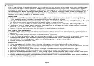 page 20
8. Context:
After the reign of Charles II, James II ruled between 1685 and 1688, but his actions persuaded parliament that he was intent on establishing an
absolutist monarchy. After a series of negotiations, the King’s own daughters gave assurances that they would support a change in monarch,
which led to the Revolution of 1688―9. Parliament invited the king’s eldest daughter Mary and her Dutch husband, Prince William of Orange, to
become joint monarchs. A series of agreements made between 1689 and 1701, legalising the division of power between Parliament and the
crown, became known as the Revolution Settlement. This included the Bill of Rights which limited the power of the monarch in relation the
status held by the crown at the start of the seventeenth century.
Religious power:
• Parliament passed the Toleration Act of 1689: toleration of all Protestants except Unitarians, those who did not acknowledge the Holy
Trinity, and Roman Catholics. Parliament ensured Roman Catholicism could no longer be accepted
• although Non-Conformist Protestants could now worship freely, the new law maintained an Exclusion from Public Office clause, so they could
not obtain teaching positions at universities or elected posts in towns or the House of Commons
• the Toleration Act insisted that Non-Conformists take the Oath of Allegiance and Supremacy as a condition of their religious freedom
• Toleration Act stated the king was supreme Head of the Church of England. 400 Non-Jurors — priests and bishops refusing to acknowledge
William III — were expelled from their posts by Parliament
• however, the King, as head of the church, now had the power to appoint bishops and archbishops.
Legal powers of Crown and Parliament:
• 1689 Bill of Rights stated monarchs could no longer require excessive bail to be demanded from defendants nor ask judges to impose cruel
punishments
• ministers impeached by the House of Commons could not be pardoned by the crown
• in 1695 the Treason Act was altered to give defendants the rights to be told the indictment against them, to be defended by Counsel, to call
witnesses in their defence, and to demand that there be two witnesses against them to prove a case instead of the previous one
• Act of Settlement 1701 stated judges could only be removed from their positions if Parliament demanded this
• however, monarchs could still appoint judges.
Political issues:
• William and Mary agreed to the Bill of Rights in December 1689, legalising new relationship between Crown and Parliament
• Bill of Rights made it clear monarchs could no longer use royal prerogative to suspend or dispense with laws passed by Parliament, and could
not interfere in Parliamentary elections
• Bill of Rights also stated from now on MPs and peers could not be punished for exercising Parliamentary freedom of speech
• Licensing Act was repealed in 1695, removing restrictions on freedom of the press to report Parliamentary criticism of Crown
• Revolution Settlement provided for a Triennial Act passed in 1694. This was intended to keep MPs more closely in touch with public opinion.
Parliament was now more relevant to voters than ever before, although voters were still the landed classes
• however, the Revolution Settlement still allowed monarchs executive power, so they could dismiss Parliament at will and also rule alone for
up to three years and could still appoint peers.
 