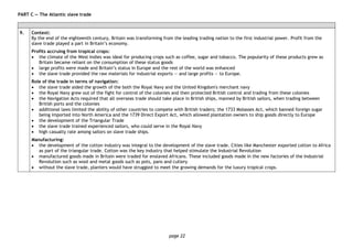 page 22
PART C — The Atlantic slave trade
9. Context:
By the end of the eighteenth century, Britain was transforming from the leading trading nation to the first industrial power. Profit from the
slave trade played a part in Britain’s economy.
Profits accruing from tropical crops:
• the climate of the West Indies was ideal for producing crops such as coffee, sugar and tobacco. The popularity of these products grew as
Britain became reliant on the consumption of these status goods
• large profits were made and Britain’s status in Europe and the rest of the world was enhanced
• the slave trade provided the raw materials for industrial exports — and large profits — to Europe.
Role of the trade in terms of navigation:
• the slave trade aided the growth of the both the Royal Navy and the United Kingdom's merchant navy
• the Royal Navy grew out of the fight for control of the colonies and then protected British control and trading from these colonies
• the Navigation Acts required that all overseas trade should take place in British ships, manned by British sailors, when trading between
British ports and the colonies
• additional laws limited the ability of other countries to compete with British traders; the 1733 Molasses Act, which banned foreign sugar
being imported into North America and the 1739 Direct Export Act, which allowed plantation owners to ship goods directly to Europe
• the development of the Triangular Trade
• the slave trade trained experienced sailors, who could serve in the Royal Navy
• high casualty rate among sailors on slave trade ships.
Manufacturing:
• the development of the cotton industry was integral to the development of the slave trade. Cities like Manchester exported cotton to Africa
as part of the triangular trade. Cotton was the key industry that helped stimulate the Industrial Revolution
• manufactured goods made in Britain were traded for enslaved Africans. These included goods made in the new factories of the Industrial
Revolution such as wool and metal goods such as pots, pans and cutlery
• without the slave trade, planters would have struggled to meet the growing demands for the luxury tropical crops.
 