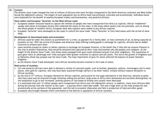 page 24
10. Context:
The Atlantic slave trade changed the lives of millions of Africans who were forcibly transported to the North American continent and West Indies
during the eighteenth century. The impact of such population loss on Africa itself was profound, culturally and economically. Individual slaves
were exploited for the benefit of wealthy European traders and businessmen, and powerful Africans.
Slave sellers and European ‘factories’ on the West African coast:
• Europeans seldom ventured inland to capture the millions of people who were transported from Africa as captives. African ‘middlemen’
usually sold slaves to European factors who collected the slaves on the coast. In the areas where slavery was not practised, such as among
the Xhosa people of southern Africa, European slave ship captains were unable to buy African captives
• European ‘factories’ were developed on the coast to control the slave trade. These ‘factories’ or forts held slaves until the arrival of slave
ships.
Development of slave-based states and economies:
• Africans could be taken into slavery as punishment for a crime, as payment for a family debt, or most commonly of all, by being captured as
prisoners of war. With the arrival of European and American ships offering trading goods in exchange for captives, Africans had an added
incentive to enslave each other
• some societies preyed on others to obtain captives in exchange for European firearms, in the belief that if they did not acquire firearms in
this way to protect themselves, they would be attacked and captured by their rivals and enemies who did possess such weapons. At the
height of the Atlantic Slave Trade, only those states equipped with guns could withstand attacks from their neighbours. The acquisition of
guns gave rulers an advantage over rivals and gave them greater incentive to capture and sell slaves. This led to the growth of kingdoms such
as Dahomey whose key purpose was the slave trade. The mass importation of guns for slaves affected the balance of power between
kingdoms
• as the Atlantic Slave Trade developed, more African societies became involved in the trade of slaves.
Destruction of societies:
• rich and powerful Africans were able to demand a variety of consumer goods, such as textiles, glassware, pottery, ironmongery and in some
places, even gold for captives, who may have been acquired through warfare or by other means, initially without massive disruption to
African societies
• by the end of 17th
century, European demand for African captives, particularly for the sugar plantations in the Americas, became so great
that they could only be acquired through initiating raiding and warfare; large areas of Africa were devastated and societies disintegrated. As
the temptation to go to war increased, existing systems of rule based on kinship and consent were destroyed
• it is estimated that over 12 million people were transported from Africa over the eighteenth century. In addition, many more Africans died
during the journey from the interior to the coast — a journey which could take weeks. This was a huge drain on the most productive and
economically active sections of the population, and this led to economic dislocation and falls in production of food and other goods
• Europeans also brought diseases which contributed to the decline in population of African societies.
 