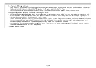 page 25
Development of foreign colonies:
• West Africa was impoverished by its relationship with Europe while the human and other resources that were taken from Africa contributed
to the economic development and wealth of Europe and the European colonies in the New World
• the transatlantic trade also created the conditions for the subsequent colonial conquest of Africa by the European powers.
Roles played by leaders of African societies in continuing the trade:
• African slave sellers grew wealthy by selling African captives to European traders on the coast. They were able to deal on equal terms with
European traders who built ‘factories’ on the West African coast to house captives before selling them onto the slave ship captains who in
turn transported the captives to the colonies of the New World
• on the African side, the slave trade was generally the business of rulers or wealthy and powerful merchants, concerned with their own selfish
or narrow interests, rather than those of the continent. At that time, there was no concept of being African — identity and loyalty were
based on kinship or membership of a specific kingdom or society, rather than to the African continent
• states based on slavery, particularly Dahomey, grew in power and influence. The Asante (Ashanti) people who traded in gold and in slaves
dominated the area known as the Gold Coast (Ghana).
Any other relevant factors.
 