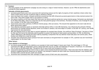 page 26
11. Context:
The early progress of the abolitionist campaign was slow owing to a range of vested interests. However, by the 1790s the abolitionists were
winning the moral argument.
Attitudes of British governments:
• successive governments were more concerned with maintaining revenue and the rights of property of their wealthiest citizens rather than
those of black slaves who had no political stake or influence in Britain
• slave merchants from London, Liverpool and Bristol ensured that their MPs influenced successive governments to help maintain/protect the
slave trade. They either bought votes or put pressure on others
• the nature of politics at this time meant that there were not distinct political parties but various interest groups. Parliament was dominated
by the West India lobby, which for a long time was the most powerful group in the Commons. The Duke of Clarence, one of George III’s sons,
was a member of the West India interest group
• Governments were often coalitions of different interest groups, often pro-slavery. This ensured that opposition to the slave trade did not
gather government support
• many absentee plantation owners or merchants held high political office or were MPs themselves, thus influencing the attitude of British
governments for example William Beckford, owner of an estate in Jamaica, was twice Mayor of London. In the later 18th
century, over 50 MPs
represented the slave plantations
• MPs used delaying tactics to slow down or prevent legislation for example Henry Dundas, the unofficial ‘King of Scotland’, Secretary of State
for War and First Lord of the Admiralty used his position to protect the interests of slave owners and merchants. In 1792, he effectively
‘killed’ Wilberforce’s Bill banning the slave trade by proposing a compromise that any abolition would take place over several years, which
Dundas knew Wilberforce could not accept
• attitudes were influenced by direct pressure from slave merchants on the government for example in 1775, a petition was sent from Bristol
urging support for the slave trade.
Other factors:
Slave rebellion in St Domingue:
• pro-slavery groups pointed to this rebellion as an example of what would happen if slaves were freed. The revolt began in 1791 and
continued until 1804. An independent country calling itself Haiti was set up under the leadership of Toussaint L’Ouverture. It is estimated
that as many as 200,000 people died. The general fear of slave revolt was increased as a result
• unsuccessful attempts by colonial French troop to regain control shocked the British Government. There were fears that the rebellion could
spread to neighbouring British islands such as Jamaica. Any attempts to abolish the slave trade were thwarted because it was claimed that
the West Indies could be become unsafe and unstable
• the British were humiliated when their attempts to regain control of Haiti were also unsuccessful.
 