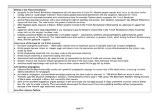 page 27
Effects of the French Revolution:
• sympathy for the French Revolution disappeared with the execution of Louis XVI. Wealthy people reacted with horror to idea that similar
society upheaval could happen in Britain. Many wealthy people associated abolitionism with the dangerous radicalism in France
• the abolitionist cause was associated with revolutionary ideas for example Clarkson openly supported the French Revolution
• general fears about law and order led to laws limiting the right of assembly and protest. Even abolition campaigners like William Wilberforce
supported these laws. The laws limited the growth of abolition societies
• after Napoleon came to power in France, Britain became involved in the French Revolutionary Wars leading to a decrease in support for
abolition
• supporters of the slave trade argued that it was necessary to pay for Britain’s involvement in the French Revolutionary Wars; it seemed
unpatriotic not the support the slave trade
• radicals used similar tactics as abolitionists to win public support — associations, petitions, cheap publications, public lectures, public
meetings, pressure on Parliament. This linked abolitionism with political radicalism in peoples’ minds, which during the French Revolutionary
Wars, they felt pressure to oppose.
Importance of the trade to the British economy:
• the slave trade generated money — West Indian colonies were an important source of valuable exports to European neighbours
• British people became reliant on cheaper sugar and tobacco from the plantations and British cotton mills depended on the cotton crops
raised by slaves
• British shipbuilding benefited from the slave trade as did associated industries
• British industry received a boost from trading with Africa
• alternative funds would have to be raised in order to compensate for the loss of trade and revenue; more taxes
• Britain’s finance and insurance industry prospered on the back of the slave trade. Many individual fortunes were made
• abolition would help foreign rivals such as France as other nations would fill the gap left by Britain.
Anti-abolition propaganda:
• lobbyists like the West Indies lobby conducted a powerful propaganda campaign to counter that of the abolitionists, producing countless
letters and articles for newspapers
• pro-slavery campaigners produced books and plays supporting the slave trade for example, in 1788 William Beckford wrote a book on:
‘Remarks Upon the Situation of Negroes in Jamaica’; Thomas Bellamy wrote a play in 1789 called ‘The Benevolent Planters’ telling the story
of black slaves separated in Africa, but reunited by their owners
• slave owners and their supporters argued abolition of the slave trade was not legal because it would undermine a central tenet of British
law; the right to private property. They successfully discouraged the Government from contemplating abolition without compensation
because of the massive legal battle that would ensue.
Any other relevant factors.
 