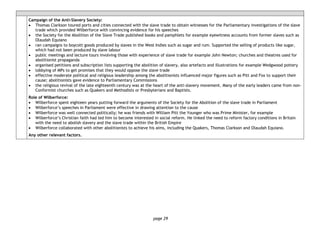 page 29
Campaign of the Anti-Slavery Society:
• Thomas Clarkson toured ports and cities connected with the slave trade to obtain witnesses for the Parliamentary investigations of the slave
trade which provided Wilberforce with convincing evidence for his speeches
• the Society for the Abolition of the Slave Trade published books and pamphlets for example eyewitness accounts from former slaves such as
Olaudah Equiano
• ran campaigns to boycott goods produced by slaves in the West Indies such as sugar and rum. Supported the selling of products like sugar,
which had not been produced by slave labour
• public meetings and lecture tours involving those with experience of slave trade for example John Newton; churches and theatres used for
abolitionist propaganda
• organised petitions and subscription lists supporting the abolition of slavery, also artefacts and illustrations for example Wedgwood pottery
• lobbying of MPs to get promises that they would oppose the slave trade
• effective moderate political and religious leadership among the abolitionists influenced major figures such as Pitt and Fox to support their
cause; abolitionists gave evidence to Parliamentary Commissions
• the religious revival of the late eighteenth century was at the heart of the anti-slavery movement. Many of the early leaders came from non-
Conformist churches such as Quakers and Methodists or Presbyterians and Baptists.
Role of Wilberforce:
• Wilberforce spent eighteen years putting forward the arguments of the Society for the Abolition of the slave trade in Parliament
• Wilberforce’s speeches in Parliament were effective in drawing attention to the cause
• Wilberforce was well connected politically; he was friends with William Pitt the Younger who was Prime Minister, for example
• Wilberforce’s Christian faith had led him to become interested in social reform. He linked the need to reform factory conditions in Britain
with the need to abolish slavery and the slave trade within the British Empire
• Wilberforce collaborated with other abolitionists to achieve his aims, including the Quakers, Thomas Clarkson and Olaudah Equiano.
Any other relevant factors.
 