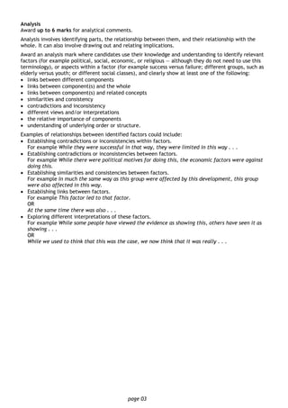 page 03
Analysis
Award up to 6 marks for analytical comments.
Analysis involves identifying parts, the relationship between them, and their relationship with the
whole. It can also involve drawing out and relating implications.
Award an analysis mark where candidates use their knowledge and understanding to identify relevant
factors (for example political, social, economic, or religious — although they do not need to use this
terminology), or aspects within a factor (for example success versus failure; different groups, such as
elderly versus youth; or different social classes), and clearly show at least one of the following:
• links between different components
• links between component(s) and the whole
• links between component(s) and related concepts
• similarities and consistency
• contradictions and inconsistency
• different views and/or interpretations
• the relative importance of components
• understanding of underlying order or structure.
Examples of relationships between identified factors could include:
• Establishing contradictions or inconsistencies within factors.
For example While they were successful in that way, they were limited in this way . . .
• Establishing contradictions or inconsistencies between factors.
For example While there were political motives for doing this, the economic factors were against
doing this.
• Establishing similarities and consistencies between factors.
For example In much the same way as this group were affected by this development, this group
were also affected in this way.
• Establishing links between factors.
For example This factor led to that factor.
OR
At the same time there was also . . .
• Exploring different interpretations of these factors.
For example While some people have viewed the evidence as showing this, others have seen it as
showing . . .
OR
While we used to think that this was the case, we now think that it was really . . .
 