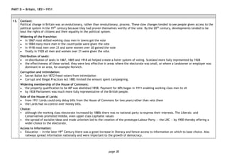 page 30
PART D — Britain, 1851−1951
13. Context:
Political change in Britain was an evolutionary, rather than revolutionary, process. These slow changes tended to see people given access to the
political system in the 19th century because they had proven themselves worthy of the vote. By the 20th century, developments tended to be
bout the rights of citizens and their equality in the political system.
Widening of the franchise:
• in 1867 most skilled working class men in towns got the vote
• in 1884 many more men in the countryside were given the vote
• in 1918 most men over 21 and some women over 30 gained the vote
• finally in 1928 all men and women over 21 were given the vote.
Distribution of seats:
• re-distribution of seats in 1867, 1885 and 1918 all helped create a fairer system of voting. Scotland more fully represented by 1928
• the effectiveness of these varied; they were less effective in areas where the electorate was small, or where a landowner or employer was
dominant in an area, for example Norwich.
Corruption and intimidation:
• Secret Ballot Act 1872 freed voters from intimidation
• Corrupt and Illegal Practices Act 1883 limited the amount spent campaigning.
Widening membership of the House of Commons:
• the property qualification to be MP was abolished 1858. Payment for MPs began in 1911 enabling working class men to sit
• by 1928 Parliament was much more fully representative of the British people.
Role of the House of Lords:
• from 1911 Lords could only delay bills from the House of Commons for two years rather than veto them
• the Lords had no control over money bills.
Choice:
• although the working class electorate increased by 1880s there was no national party to express their interests. The Liberals and
Conservatives promoted middle, even upper class capitalist values
• the spread of socialist ideas and trade unionism led to the creation of the prototype Labour Party — the LRC — by 1900 thereby offering a
wider choice to the electorate.
Access to information:
• Education — in the later 19th
Century there was a great increase in literacy and hence access to information on which to base choice. Also
railways spread information nationally and were important to the growth of democracy.
 