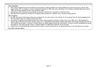 page 33
New Liberalism:
• New Liberals argued that state intervention was necessary to liberate people from social problems over which they had no control. New
Liberal ideas were not important issues in the general election of 1906. Only when ‘old liberal’ Prime Minister Campbell Bannerman died in
1908, was the door opened for new ‘interventionist’ ideas
• leading New Liberals like David Lloyd George and Winston Churchill were important in initiating reform
• New Liberalism provided the rationale for increased state intervention in people’s lives. This was limited however.
Rise of Labour:
• by 1906, the newly formed Labour Party was competing for the same votes as the Liberals. It can be argued that the reforms happened for
the very selfish reason of retaining working-class vote
• the Liberals recognised the electoral threat of the Labour Representation Committee (Labour Party from 1906) and in 1903 negotiated a
Liberal-Labour electoral pact which allowed Labour to run unopposed by the Liberals in seats where there was a large working-class vote. By
1910, Labour had 42 seats. To prevent a further decline in Liberal support before the 1910 election, Winston Churchill established the Labour
Exchange Act, and Lloyd George’s famous, ‘Peoples Budget’ of 1909 which taxed the rich for the poor
• Liberals such as Lloyd George saw social reform as a way to ‘stop this electoral rot’ as Liberals lost seats in the 1910 elections to Labour.
Any other relevant factors.
 