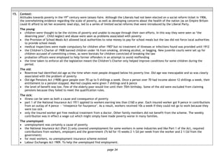 page 34
15. Context:
Attitudes towards poverty in the 19th
century were laissez-faire. Although the Liberals had not been elected on a social reform ticket in 1906,
the overwhelming evidence regarding the scale of poverty, as well as developing concerns about the health of the nation (as an Empire Britain
could ill afford to let her economic lead slip), led to a series of limited social reforms that were introduced by the Liberal Party.
The young:
• children were thought to be the victims of poverty and unable to escape through their own efforts. In this way they were seen as ‘the
deserving poor’. Child neglect and abuse were seen as problems associated with poverty
• the Provision of School Meals Act allowed local authorities to raise money to pay for school meals but the law did not force local authorities
to provide school meals
• medical inspections were made compulsory for children after 1907 but no treatment of illnesses or infections found was provided until 1912
• the Children’s Charter of 1908 banned children under 16 from smoking, drinking alcohol, or begging. New juvenile courts were set up for
children accused of committing crimes, as were borstals for children convicted of breaking the law
• probation officers were employed to help former offenders in an attempt to avoid reoffending
• the time taken to enforce all the legislation meant the Children’s Charter only helped improve conditions for some children during the
period.
The old:
• Rowntree had identified old age as the time when most people dropped below his poverty line. Old age was inescapable and so was clearly
associated with the problem of poverty
• Old Age Pensions Act (1908) gave people over 70 up to 5 shillings a week. Once a person over 70 had income above 12 shillings a week, their
entitlement to a pension stopped. Married couples were given 7 shillings and 6 pence
• the level of benefit was low. Few of the elderly poor would live until their 70th birthday. Some of the old were excluded from claiming
pensions because they failed to meet the qualification rules.
The sick:
• illness can be seen as both a cause and consequence of poverty
• part 1 of the National Insurance Act 1911 applied to workers earning less than £160 a year. Each insured worker got 9 pence in contributions
from an outlay of 4 pence — ‘ninepence for fourpence’. As a result, workers received 10s a week if they could not go to work because they
were too sick
• only the insured worker got free medical treatment from a doctor. Other family members did not benefit from the scheme. The weekly
contribution was in effect a wage cut which might simply have made poverty worse in many families.
The unemployed:
• unemployment was certainly a cause of poverty
• the National Insurance Act (Part 2) only covered unemployment for some workers in some industries and like Part 1 of the Act, required
contributions from workers, employers and the government (7s 6d for 15 weeks 2 1/2d per week from the worker and 2 1/2d from the
government)
• for most workers, no unemployment insurance scheme existed
• Labour Exchanges Act 1909. To help the unemployed find employment.
 