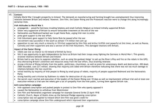 page 38
PART E — Britain and Ireland, 1900―1985
17. Context:
Initially World War I brought prosperity to Ireland. The demands on manufacturing and farming brought low unemployment thus improving
relations between Britain and Ireland. However, Sinn Fèin, the Easter Rising and the Protestant reaction were to change this along increasingly
sectarian lines.
Irish Attitudes to World War I:
• propaganda — powerful Germany invading helpless and small Catholic Belgium so Ireland initially supported Britain
• Ulster very supportive of Britain to ensure favourable treatment at the end of the war
• Nationalists and Redmond backed war to get Home Rule, urging Irish men to enlist
• press gave support to the war effort
• Irish Volunteers gave support to help Home Rule be passed after the war
• recruitment was successful in the south as almost 1/4 million men join up
• opposition to war very much a minority in 1914 but supported by Sinn Fèin and Arthur Griffith (not powerful at this time), as well as Pearse,
Connolly and their supporters and also a section of the Irish Volunteers. This damaged relations with Britain.
Impact of the Easter Rising:
• rebels saw war as chance to rid Ireland of British by force
• felt it was opportunity to gain independence by force as Britain had their troops away fighting the Germans in World War I. This greatly
strained relations between Britain and Ireland
• Britain had to use force to suppress rebellion, such as using the gunboat Helga’ to sail up the River Liffey and fire on the rebels in the GPO,
thus distracting Britain’s attention and resources away from the war effort, thus straining relations
• strong criticism of Rising initially from the public, politicians, churchmen, as well as press for unnecessary death and destruction. 450 dead,
2500 wounded, cost £2½ million, showing that majority still sided with Britain therefore indicating that there was not too much damage to
relations between the two countries
• initial hostility by majority of Irish people to Rising by small group of rebels, majority of people supported Redmond and the Nationalists
Party
• strong hostility and criticism by Dubliners to rebels for destruction of city centre
• the secret court martial and execution of the leaders of the Easter Rising over 10 days as well as imprisonment without trial and at least one
execution without a trial saw the rebels gain a lot of sympathy from the Irish public, turning them against British rule.
Anti-conscription campaign:
• Irish opposed conscription and pushed people in protest to Sinn Fèin who openly opposed it
• caused the Nationalists to withdraw from Westminster
• Sinn Fèin and Nationalists organised campaign for example General Strike 23 April 1918
• Catholic Church, Mayor of Dublin drew up the National Pledge opposing conscription
• conscription was not applied to Ireland which Sinn Fèin was given credit for
• conscription campaign drove Sinn Fèin underground which improved their organisation.
 