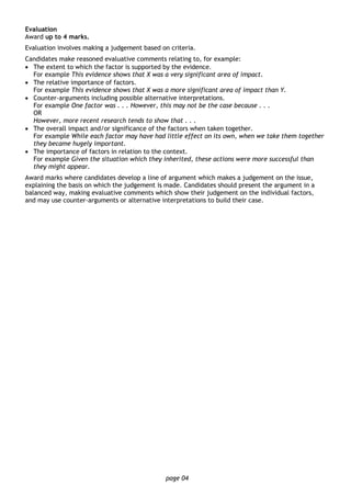 page 04
Evaluation
Award up to 4 marks.
Evaluation involves making a judgement based on criteria.
Candidates make reasoned evaluative comments relating to, for example:
• The extent to which the factor is supported by the evidence.
For example This evidence shows that X was a very significant area of impact.
• The relative importance of factors.
For example This evidence shows that X was a more significant area of impact than Y.
• Counter-arguments including possible alternative interpretations.
For example One factor was . . . However, this may not be the case because . . .
OR
However, more recent research tends to show that . . .
• The overall impact and/or significance of the factors when taken together.
For example While each factor may have had little effect on its own, when we take them together
they became hugely important.
• The importance of factors in relation to the context.
For example Given the situation which they inherited, these actions were more successful than
they might appear.
Award marks where candidates develop a line of argument which makes a judgement on the issue,
explaining the basis on which the judgement is made. Candidates should present the argument in a
balanced way, making evaluative comments which show their judgement on the individual factors,
and may use counter-arguments or alternative interpretations to build their case.
 