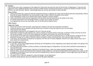 page 40
18. Context:
The Civil War was a direct consequence of the Anglo-Irish Treaty which was itself the result of the Irish War of Independence. Those who had
signed the Treaty, headed by Michael Collins and Arthur Griffith formed a Provisional Government to oversee the handover of power from the
British to the new Irish state. However, what brought about the civil war was the split in ranks of the IRA.
Role of Collins:
• Collins and Griffiths led a young and relatively inexperienced group to negotiate the Treaty with the British politicians Lloyd George, Winston
Churchill and Austen Chamberlain, but was pressured to sign it under a threat of escalation of the conflict
• Collins defended the Treaty as he claimed it gave Ireland ‘freedom to achieve freedom’
• Collins and Griffiths started informal negotiations with the British side and hammered out the details of the treaty
• he claimed Ireland had its own elected government, so Britain was no longer the enemy
• he recognised that the war was unwinnable, both for the IRA and the UK government.
Other Factors:
Anglo-Irish Treaty:
• Ireland was to be the ‘Irish Free State’, governing itself, making its own laws but remaining in the Empire
• a Governor-General was to represent the king: Britain was to remove its forces but keep the use of its naval bases
• trade relations were settled
• Lloyd George threatened the Irish delegation with war if they did not sign
• Government of Ireland Act split Ireland in two, with six counties in the North and 26 in the South. In Northern Ireland, Unionists won 40 of
the 52 seats available. A third of the Ulster population was Catholic and wanted to be united with the South
• the 26 counties in the South had a separate parliament in Dublin. The Council of Ireland was set up. The IRA refused to recognise the new
parliament and kept up its violence. Sectarian violence increased in Ulster; without partition, this could have been much worse
• in the South, the Government of Ireland Act was ignored. Sinn Fèin won 124 seats unopposed. Partition was a highly emotive issue, and it
alone would have caused discord.
Role of the British government:
• in July 1921, a truce was arranged between the British and Irish Republican forces. Negotiations were opened and ended in the signing of the
Treaty on 6 December 1921
• the Treaty gave the 26 southern counties of Ireland a considerable degree of independence, the same within the British commonwealth as
Australia and Canada
• under this agreement, Ireland became a Dominion of the British Empire, rather than being completely independent of Britain. Under
Dominion status, the new Irish State had three important things to adhere to: the elected representatives of the people were to take an oath
of allegiance to the British Crown; the Crown was to be represented by a Governor General; appeals in certain legal cases could be taken to
the Privy Council in London
• this aspect of the Treaty was repugnant to many Irish people, not just Republicans
• the British military garrison was to be withdrawn and the RIC police disbanded.
 