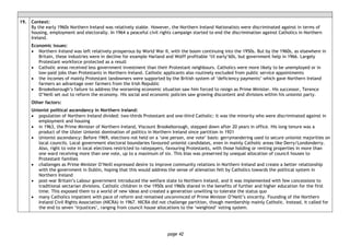 page 42
19. Context:
By the early 1960s Northern Ireland was relatively stable. However, the Northern Ireland Nationalists were discriminated against in terms of
housing, employment and electorally. In 1964 a peaceful civil rights campaign started to end the discrimination against Catholics in Northern
Ireland.
Economic issues:
• Northern Ireland was left relatively prosperous by World War II, with the boom continuing into the 1950s. But by the 1960s, as elsewhere in
Britain, these industries were in decline for example Harland and Wolff profitable ‘til early’60s, but government help in 1966. Largely
Protestant workforce protected as a result
• Catholic areas received less government investment than their Protestant neighbours. Catholics were more likely to be unemployed or in
low-paid jobs than Protestants in Northern Ireland. Catholic applicants also routinely excluded from public service appointments
• the incomes of mainly Protestant landowners were supported by the British system of ‘deficiency payments’ which gave Northern Ireland
farmers an advantage over farmers from the Irish Republic
• Brookeborough’s failure to address the worsening economic situation saw him forced to resign as Prime Minister. His successor, Terence
O’Neill set out to reform the economy. His social and economic policies saw growing discontent and divisions within his unionist party.
Other factors:
Unionist political ascendancy in Northern Ireland:
• population of Northern Ireland divided: two-thirds Protestant and one-third Catholic: it was the minority who were discriminated against in
employment and housing
• in 1963, the Prime Minister of Northern Ireland, Viscount Brookeborough, stepped down after 20 years in office. His long tenure was a
product of the Ulster Unionist domination of politics in Northern Ireland since partition in 1921
• Unionist ascendancy: Before 1969, elections not held on a ‘one person, one vote’ basis: gerrymandering used to secure unionist majorities on
local councils. Local government electoral boundaries favoured unionist candidates, even in mainly Catholic areas like Derry/Londonderry.
Also, right to vote in local elections restricted to ratepayers, favouring Protestants, with those holding or renting properties in more than
one ward receiving more than one vote, up to a maximum of six. This bias was preserved by unequal allocation of council houses to
Protestant families
• challenges as Prime Minister O’Neill expressed desire to improve community relations in Northern Ireland and create a better relationship
with the government in Dublin, hoping that this would address the sense of alienation felt by Catholics towards the political system in
Northern Ireland
• post-war Britain’s Labour government introduced the welfare state to Northern Ireland, and it was implemented with few concessions to
traditional sectarian divisions. Catholic children in the 1950s and 1960s shared in the benefits of further and higher education for the first
time. This exposed them to a world of new ideas and created a generation unwilling to tolerate the status quo
• many Catholics impatient with pace of reform and remained unconvinced of Prime Minister O’Neill’s sincerity. Founding of the Northern
Ireland Civil Rights Association (NICRA) in 1967. NICRA did not challenge partition, though membership mainly Catholic. Instead, it called for
the end to seven ‘injustices’, ranging from council house allocations to the ‘weighted’ voting system.
 