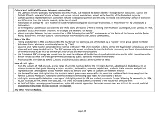 page 43
Cultural and political differences between communities:
• the Catholic minority politically marginalised since the 1920s, but retained its distinct identity through its own institutions such as the
Catholic Church, separate Catholic schools, and various cultural associations, as well as the hostility of the Protestant majority
• Catholic political representatives in parliament refused to recognise partition and this only increased the community’s sense of alienation
and difference from the Unionist majority in Northern Ireland
• Nationalists on average 10―12 in Northern Ireland Parliament compared to average 40 Unionists. In Westminster 10―12 Unionists to 2
Nationalists
• as the Republic’s constitution laid claim to the whole island of Ireland, O’Neill’s meeting with his Dublin counterpart, Seán Lemass, in 1965,
provoked attacks from within unionism, for example the Reverend Ian Paisley
• violence erupted between the two communities in 1966 following the twin 50th
. anniversaries of the Battle of the Somme and the Easter
Rising. Both events were key cultural touchstones for the Protestant and Catholic communities.
Role of the IRA:
• rioting and disorder in 1966 was followed by the murders of two Catholics and a Protestant by a ‘loyalist’ terror group called the Ulster
Volunteer Force, who were immediately banned by O’Neill
• peaceful civil rights marches descended into violence in October 1968 when marchers in Derry defied the Royal Ulster Constabulary and were
dispersed with heavy-handed tactics. The RUC response only served to inflame further the Catholic community and foster the establishment
of the Provisional IRA by 1970 as the IRA split into Official and Provisional factions
• the Provisional IRA’s strategy was to use force to cause the collapse of the Northern Ireland administration and to inflict casualties on the
British forces such that the British government be forced by public opinion to withdraw from Ireland
• Provisional IRA were seen to defend Catholic areas from Loyalist attacks in the summer of 1970.
Issue of civil rights:
• from the autumn of 1968 onwards, a wide range of activists marched behind the civil rights banner, adopting civil disobedience in an
attempt to secure their goals. Housing activists, socialists, Nationalists, unionists, republicans, students, trade unionists and political
representatives came together across Northern Ireland to demand civil rights for Catholics in Northern Ireland
• the demand for basic civil rights from the Northern Ireland government was an effort to move the traditional fault-lines away from the
familiar Catholic-Protestant, nationalist-unionist divides by demanding basic rights for all citizens of Britain
• civil rights encouraged by television coverage of civil rights protest in USA and student protests in Europe. Widening TV ownership; in 1954,
10,000 licences, by 1962 there were 200,000. This led to increased Catholic awareness of the issues that affected them
• as the Civil Rights campaign gained momentum, so too did unionist opposition. Sectarian tension rose: was difficult to control, and civil
disobedience descended into occasions of civil disorder.
Any other relevant factors.
 