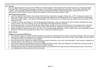 page 44
20. Context:
The civil rights movement of the mid to late 1960s saw a backlash against it from elements of the unionist community, including the largely
Protestant RUC. The Provisional IRA emerged as ‘protector’ of the Northern Ireland Nationalist community. The two sides: Nationalist and
Unionist, were increasingly polarised through the period with communities dividing, socially and politically, along sectarian lines. The
deployment of British troops in Northern Ireland and imposition of Direct Rule saw the conflict widen.
British government policies:
• new Prime Minister Brian Faulkner reintroduced internment that is detention of suspects without trial, in 1971 in response to unrest. The
policy was a disaster, both in its failure to capture any significant members of the Provisional IRA and in its sectarian focus on Nationalist
rather than loyalist suspects. The reaction was predictable, even if the ferocity of the violence was not. Deaths in the final months of 1971
reached over 150
• a number of reforms had followed on from the Downing Street Declaration, that is on allocation of council housing, investigate the recent
cycle of violence and review policing, such as the disbanding of the hated 'B Specials' auxiliaries
• the British government, now led by Prime Minister Edward Heath, decided to remove control of security from the government of Northern
Ireland and appointed a secretary of state for the province which lead to the resignation of Stormont government. Direct rule imposed
• despite attempts to introduce some sort of self-rule, such as the Sunningdale agreement of 1973, it failed in the face of implacable unionist
opposition and led to the reintroduction of direct rule. It would last for another 25 years.
Other factors:
Religious and communal differences:
• the Protestant majority in Northern Ireland belonged to churches that represented the full range of reformed Christianity, while the Catholic
minority was united in its membership of a Church that dominated life in the Republic and much of Europe. These religious divisions made it
very difficult for both communities to come together
• these divisions further enhanced by traditions embraced by both communities, such as the ‘marching season’, which became a flashpoint for
sectarian violence. Also differences in sport and language
• many Catholic political representatives refused to recognise partition and their views only heightened the Nationalist community's sense of
alienation and fostered unionist hostility towards the Catholic minority
• the speeches and actions of unionist and Nationalist leaders such as Reverend Ian Paisley and Gerry Adams polarised views in the province,
and emphasised the divisions between both communities.
 