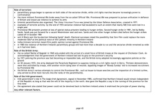 page 45
Role of terrorism:
• paramilitary groups began to operate on both sides of the sectarian divide, while civil rights marches became increasingly prone to
confrontation
• the more militant Provisional IRA broke away from the so-called 'Official' IRA. Provisional IRA was prepared to pursue unification in defiance
of Britain and would use violence to achieve its aims
• Unionist paramilitaries also organised. The Ulster Volunteer Force was joined by the Ulster Defence Association, created in 1971
• examples of terrorist activity: by the end of 1972 sectarian violence had escalated to such an extent that nearly 500 lives were lost in a
single year
• Provisional IRA prisoners protest at loss of special status prisoners leading to hunger strikes. Second hunger strike in 1981, led by Bobby
Sands. Sands was put forward for a vacant Westminster seat and won. Sands and nine other hunger strikers died before the hunger strikes
called off in October 1981
• anti H Block won the by-election following Sands’ death. Electoral successes raised the possibility that Sinn Fèin could replace the more
moderate SDLP as the political voice of the Catholic minority in Northern Ireland
• indiscriminate terrorism meant Eire public opinion turned against Provisional IRA
• in 1985 the violence of Northern Ireland's paramilitary groups still had more than a decade to run and the sectarian divide remained as wide
as it had ever been.
Role of the British Army:
• the so-called 'Battle of Bogside' in 1969 only ended with the arrival of a small force of British troops at the request of Chichester Clark. An
acknowledgement that the government of Northern Ireland had lost its grip on the province’s security
• by 1971 policing the province was fast becoming an impossible task, and the British Army adopted increasingly aggressive policies on the
ground
• on 30 January 1972, the army deployed the Parachute Regiment to suppress rioting at a civil rights march in Derry. Thirteen demonstrators
were shot and killed by troops, with another victim dying later of wounds. Appalling images of ‘Bloody Sunday’ led to increased recruitment
by Provisional IRA
• the British Army’s various attempts to control the Provisional IRA , such as house-to-house searches and the imposition of a limited curfew,
only served to drive more recruits into the ranks of the paramilitaries.
Role of the Irish government:
• Irish government’s role in The Anglo-Irish Agreement, signed in November 1985, confirmed that Northern Ireland would remain independent
of the Republic as long as that was the will of the majority in the north. Also gave the Republic a say in the running of the province for the
first time
• the agreement also stated that power could not be devolved back to Northern Ireland unless it enshrined the principle of power sharing.
Any other relevant factors.
 