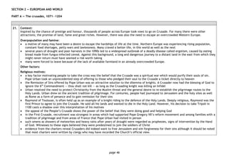 page 46
SECTION 2 — EUROPEAN AND WORLD
PART A — The crusades, 1071―1204
21. Context:
Inspired by the chance of prestige and honour, thousands of people across Europe took vows to go on Crusade. For many there were other
attractions; the promise of land, fame and great riches. However, there was also the need to escape an overcrowded Western Europe.
Overpopulation and famine:
• a motive of many may have been a desire to escape the hardships of life at the time. Northern Europe was experiencing rising population,
constant food shortages, petty wars and lawlessness. Many craved a better life, in this world as well as the next
• several years of drought and poor harvests in the 1090s led to a widespread outbreak of a deadly disease called ergotism, caused by eating
bread made from fungus-infected cereal. Against this background, a long and dangerous journey to a distant land in the east from which they
might never return must have seemed a risk worth taking
• many were forced to leave because of the lack of available farmland in an already overcrowded Europe.
Other factors:
Religious motives:
• a key factor motivating people to take the cross was the belief that the Crusade was a spiritual war which would purify their souls of sin.
Pope Urban took an unprecedented step of offering to those who pledged their soul to the Crusade a ticket directly to heaven
• the Remission of Sins offered by Pope Urban was an attractive solution to the dilemma of knights. A Crusader now had the blessing of God to
ignore the 6th
Commandment — thou shalt not kill — as long as the Crusading knight was killing an Infidel
• Urban resolved the need to protect Christianity from the Muslim threat and the general desire to re-establish the pilgrimage routes to the
Holy Lands. Urban drew on the ancient tradition of pilgrimage. For centuries, people had journeyed to Jerusalem and the holy sites as well
as Rome as a form of penance and to gain remission for their sins
• Raymond of Toulouse, is often held up as an example of a knight riding to the defence of the Holy Lands. Deeply religious, Raymond was the
first Prince to agree to join the Crusade. He sold all his lands and wanted to die in the Holy Land. However, his decision to take Tripoli in
1100 casts a shadow over this interpretation of his motives
• the appeal of the People’s Crusade shows the power of the belief that they were doing good and helping God
• in the First Crusade, recruitment was strongest in areas which had supported Pope Gregory VII’s reform movement and among families with a
tradition of pilgrimage and from areas of France that Pope Urban had visited in person
• such omens as showers of meteorites and heavy rains after years of drought were regarded as prophesies, signs of intervention by the Hand
of God. Witnesses to these signs believed they were predestined to join the soldiers of Christ
• evidence from the charters reveal Crusaders did indeed want to free Jerusalem and win forgiveness for their sins although it should be noted
that most charters were written by clergy who may have recorded the Church’s official view.
 