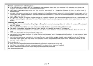 page 47
Desire to acquire territory in the Holy Land:
• Urban promised that those who went on Crusade would keep possession of any lands they conquered. This motivated many of the great
magnates who intended to acquire new estates for themselves
• the prospect of gaining land said to flow with ‘milk and honey’ was tempting for a younger son who would not inherit his father’s lands in
Western Europe
• examples of Crusaders motivated by the desire to acquire land include Bohemond and Baldwin who showed little zeal in carrying on with the
Crusade once they had acquired Antioch and Edessa respectively. Bohemond of Taranto had not inherited his father’s lands in Italy and was
eager to gain land elsewhere
• the promise of land was an incentive to some although the traditional historians’ view of land hunger being a motivation is questioned by the
huge financial cost of going on Crusade. The cost of chain mail, armour, horses and weapons amounted to several years’ income for most
knights.
Seeking of fame and riches:
• not all Crusaders were motivated purely by religion and many had mixed motives and agendas which included the prospect of financial gain
and glory seeking
• young knights like Tancred may have been partly motivated by the desire to use their military skills in the East
• the idea of Crusading was popular with Norman knights who saw the chance of becoming rich and powerful
• the lure of unimaginable wealth may have motivated some. It was known that there was a lot of wealth in the East. It was the centre of
trade
• some were attracted by the prospect of booty and plunder
• the desire for financial gain motivated the Italian cities of Pisa, Genoa and Venice who supported the Crusades in the hope of gaining bases
for their trading ships
• the seeking of riches per se was relatively uncommon. For many lesser knights, going on Crusade meant risking financial ruin. They were
more likely to lose money than make money since many had to sell or mortgage their lands on poor terms. In addition, land was the real
source of wealth and power.
Sense of adventure:
• going on Crusade was exciting and engendered a sense of adventure, especially for young men
• the idea of an armed pilgrimage was very appealing and it was also a chance to see the Holy Land
• a sense of adventure offered a way out for many serfs from their lives in bondage.
Any other relevant factors.
 