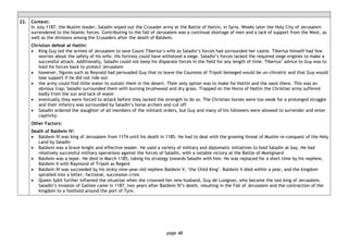 page 48
22. Context:
In July 1187, the Muslim leader, Saladin wiped out the Crusader army at the Battle of Hattin, in Syria. Weeks later the Holy City of Jerusalem
surrendered to the Islamic forces. Contributing to the fall of Jerusalem was a continual shortage of men and a lack of support from the West, as
well as the divisions among the Crusaders after the death of Baldwin.
Christian defeat at Hattin:
• King Guy led the armies of Jerusalem to save Count Tiberius’s wife as Saladin’s forces had surrounded her castle. Tiberius himself had few
worries about the safety of his wife. His fortress could have withstood a siege. Saladin’s forces lacked the required siege engines to make a
successful attack. Additionally, Saladin could not keep his disparate forces in the field for any length of time. Tiberius’ advice to Guy was to
hold his forces back to protect Jerusalem
• however, figures such as Reynald had persuaded Guy that to leave the Countess of Tripoli besieged would be un-chivalric and that Guy would
lose support if he did not ride out
• the army could find little water to sustain them in the desert. Their only option was to make for Hattin and the oasis there. This was an
obvious trap; Saladin surrounded them with burning brushwood and dry grass. Trapped on the Horns of Hattin the Christian army suffered
badly from the sun and lack of water
• eventually they were forced to attack before they lacked the strength to do so. The Christian horses were too weak for a prolonged struggle
and their infantry was surrounded by Saladin’s horse archers and cut off
• Saladin ordered the slaughter of all members of the militant orders, but Guy and many of his followers were allowed to surrender and enter
captivity.
Other Factors:
Death of Baldwin IV:
• Baldwin IV was king of Jerusalem from 1174 until his death in 1185. He had to deal with the growing threat of Muslim re-conquest of the Holy
Land by Saladin
• Baldwin was a brave knight and effective leader. He used a variety of military and diplomatic initiatives to hold Saladin at bay. He had
relatively successful military operations against the forces of Saladin, with a notable victory at the Battle of Montgisard
• Baldwin was a leper. He died in March 1185, taking his strategy towards Saladin with him. He was replaced for a short time by his nephew,
Baldwin V with Raymond of Tripoli as Regent
• Baldwin IV was succeeded by his sickly nine-year-old nephew Baldwin V, ‘the Child King’. Baldwin V died within a year, and the kingdom
spiralled into a bitter, factional, succession crisis
• Queen Sybil further inflamed the situation when she crowned her new husband, Guy de Lusignan, who became the last king of Jerusalem.
Saladin’s invasion of Galilee came in 1187, two years after Baldwin IV’s death, resulting in the Fall of Jerusalem and the contraction of the
kingdom to a foothold around the port of Tyre.
 