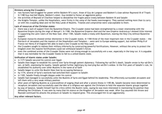 page 49
Divisions among the Crusaders:
• two factions had struggled for power within Baldwin IV’s court, those of Guy de Lusignan and Baldwin’s close advisor Raymond III of Tripoli.
In 1180 Guy married Sibylla, Baldwin’s sister. Guy tended to favour an aggressive policy
• the activities of Reynald of Chatillon helped to destabilise the fragile peace treaty between Baldwin IV and Saladin
• the Knights Templar, unlike the Hospitallers, were firmly in the camp of the hawks (warmongers). They wanted nothing more than to carry
on with the crusading ideal and rid the Holy Lands of Muslims. Treaties and compromise were unacceptable to them.
Lack of resources of the Christian states:
• there was a lack of support from the Byzantine Empire. The Crusader states had been strengthened by a closer relationship with the
Byzantine Empire during the reign of Manuel I. In 1180, the Byzantine Emperor died and the new Emperor Andronicus I showed little interest
in supporting the Latin rulers of the Near East. After 1184, Saladin made a treaty with Byzantium, leaving the Holy City without Byzantine
support
• European monarchs showed similar disinterest in the Crusader states. In 1184 three of the most important men in the Crusader states — the
Patriarch of Jerusalem and the masters of the Hospitallers and Templars — were sent to Europe seeking support, but neither Philip II of
France nor Henry II of England felt able to lead a new Crusade to the Holy Land
• the Crusaders sought to redress their military inferiority by constructing powerful fortifications. However, without the army to protect the
kingdom even the massive fortifications could not withstand Saladin’s forces
• even the combined armies of the Crusader States were not strong enough to successfully win a war, especially in the long run. It is arguable
that it was inevitable for the Crusader States to fall to a united Islamic state.
Unification of Islamic states under Saladin:
• in 1171 Saladin secured his control over Egypt
• Saladin then began to establish his control over Syria through patient diplomacy. Following Nur-ad-Din’s death, Saladin wrote to Nur-ad-Din’s
son, al-Salih, expressing his loyalty. Saladin gained further legitimacy by marrying Nur-ad-Din’s widow. In the first years of Saladin’s rule, he
established his authority over other Muslims in the name of al-Salih
• Saladin began to unite the Muslim Near East by occupying Damascus
• by 1174, several of Syria’s warlords had switched their support to Saladin
• in 1183, Saladin finally brought Aleppo under his control
• Saladin had managed to successfully unite the Muslims of Syria and Egypt behind his leadership. This effectively surrounded Jerusalem and
left them with a very weak military position
• after years of fighting Muslims as a precondition of waging jihad and after a severe illness in 1185-86, Saladin became more determined to
recapture Jerusalem and successfully used the idea of a religious war against the Christians to hold the separate Islamic groups together
• by way of balance, Saladin himself had his critics within the Muslim ranks, saying he was more interested in maintaining his position than
defeating the Christians. It was seen by many that his stance on the Kingdom of Jerusalem was weak. After Guy assumed the throne and
Reynald continued his attacks the pressure on Saladin to respond grew. This encouraged him to act aggressively.
Any other relevant factors.
 