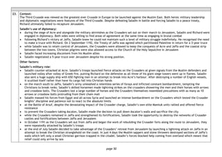 page 50
23. Context:
The Third Crusade was viewed as the greatest ever Crusade in Europe to be launched against the Muslim East. Both heroic military leadership
and diplomatic negotiations were features of the Third Crusade. Despite defeating Saladin in battle and forcing Saladin to a peace treaty,
Richard ultimately failed to recapture Jerusalem.
Saladin’s use of diplomacy:
• during the siege of Acre and alongside the military skirmishes as the Crusaders set out on their march to Jerusalem, Saladin and Richard were
engaged in diplomacy. Both sides were willing to find areas of agreement at the same time as engaging in brutal combat
• following Richard’s victory at Jaffa, Saladin knew he could not maintain such a level of military struggle indefinitely. He recognised the need
to make a truce with Richard. On 2 September 1192, the Treaty of Jaffa was agreed which partitioned Palestine in return for a 3-year truce
• while Saladin was to retain control of Jerusalem, the Crusaders were allowed to keep the conquests of Acre and Jaffa and the coastal strip
between the two towns. Christian pilgrims were also allowed access to the Church of the Holy Sepulchre in Jerusalem
• Saladin faced increasing discontent from his Muslim allies
• Saladin negotiated a 5-year truce over Jerusalem despite his strong position.
Other factors:
Saladin’s military role:
• Saladin counter-attacked at Acre. Saladin’s troops launched fierce attacks on the Crusaders at given signals from the Muslim defenders and
launched volley after volley of Greek fire, putting Richard on the defensive as all three of his giant siege towers went up in flames. Saladin
also sent a huge supply ship with 650 fighting men in an attempt to break into Acre’s harbour. After destroying a number of English vessels,
it scuttled itself rather than have its cargo fall into Christian hands
• on the march south to Jaffa, Saladin’s army unleashed a relentless series of forays and inflicted constant bombardment, tempting the
Christians to break ranks. Saladin’s skilled horsemen made lightning strikes on the crusaders showering the men and their horses with arrows
and crossbow bolts. The Crusaders lost a large number of horses and the Crusaders themselves resembled pincushions with as many as 10
arrows or crossbow bolts protruding from their chain mail
• Saladin massed his forces from Egypt and all across Syria and launched an intense bombardment on the Crusaders which tested the Crusader
knights’ discipline and patience not to react to the absolute limits
• at the Battle of Arsuf, despite the devastating impact of the Crusader charge, Saladin’s own elite Mamluk units rallied and offered fierce
resistance
• to prevent the Crusaders taking Ascalon, Saladin made the decision to pull down Ascalon’s walls and sacrifice the city
• while the Crusaders remained in Jaffa and strengthened its fortifications, Saladin took the opportunity to destroy the networks of Crusader
castles and fortifications between Jaffa and Jerusalem
• in October 1191 as the Crusaders set out from Jaffa and began the work of rebuilding the Crusader forts along the route to Jerusalem, they
were repeatedly attacked by Saladin’s troops
• at the end of July Saladin decided to take advantage of the Crusaders’ retreat from Jerusalem by launching a lightning attack on Jaffa in an
attempt to break the Christian stranglehold on the coast. In just 4 days the Muslim sappers and stone throwers destroyed sections of Jaffa’s
walls which left only a small Christian garrison trapped in the citadel. Saladin’s forces blocked help coming from overland which meant that
relief could only arrive by sea
 